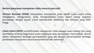 4
Berikut penjelasan manajemen risiko menurut para ahli :
Herman Darmawi (2006) menyatakan, manajemen risiko adalah suatu usaha untuk
mengetahui, menganalisis, serta mengendalikan risiko dalam setiap kegiatan
perusahaan dengan tujuan untuk memperoleh efektivitas dan efisiensi yang lebih
tinggi.
Irham Fahmi (2010) mendefinisikan manajemen risiko sebagai suatu bidang ilmu yang
membahas tentang bagaimana suatu organisasi atau perusahaan menerapkan ukuran
dalam memetakan berbagai permasalahan yang ada dengan menempatkan berbagai
pendekatan manajemen secara komprehensif dan sistematis.
 