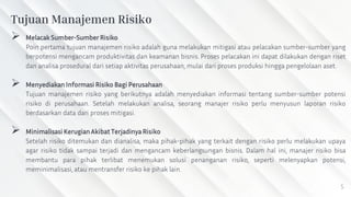 5
 Melacak Sumber-Sumber Risiko
Poin pertama tujuan manajemen risiko adalah guna melakukan mitigasi atau pelacakan sumber-sumber yang
berpotensi mengancam produktivitas dan keamanan bisnis. Proses pelacakan ini dapat dilakukan dengan riset
dan analisa prosedural dari setiap aktivitas perusahaan, mulai dari proses produksi hingga pengelolaan aset.
 Menyediakan Informasi Risiko Bagi Perusahaan
Tujuan manajemen risiko yang berikutnya adalah menyediakan informasi tentang sumber-sumber potensi
risiko di perusahaan. Setelah melakukan analisa, seorang manajer risiko perlu menyusun laporan risiko
berdasarkan data dari proses mitigasi.
 Minimalisasi Kerugian Akibat Terjadinya Risiko
Setelah risiko ditemukan dan dianalisa, maka pihak-pihak yang terkait dengan risiko perlu melakukan upaya
agar risiko tidak sampai terjadi dan mengancam keberlangsungan bisnis. Dalam hal ini, manajer risiko bisa
membantu para pihak terlibat menemukan solusi penanganan risiko, seperti melenyapkan potensi,
meminimalisasi, atau mentransfer risiko ke pihak lain.
Tujuan Manajemen Risiko
 
