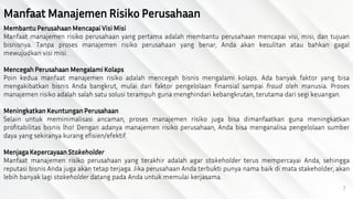 7
Manfaat Manajemen Risiko Perusahaan
MembantuPerusahaan Mencapai Visi Misi
Manfaat manajemen risiko perusahaan yang pertama adalah membantu perusahaan mencapai visi, misi, dan tujuan
bisnisnya. Tanpa proses manajemen risiko perusahaan yang benar, Anda akan kesulitan atau bahkan gagal
mewujudkan visi misi.
Mencegah Perusahaan Mengalami Kolaps
Poin kedua manfaat manajemen risiko adalah mencegah bisnis mengalami kolaps. Ada banyak faktor yang bisa
mengakibatkan bisnis Anda bangkrut, mulai dari faktor pengelolaan finansial sampai fraud oleh manusia. Proses
manajemen risiko adalah salah satu solusi terampuh guna menghindari kebangkrutan, terutama dari segi keuangan.
Meningkatkan Keuntungan Perusahaan
Selain untuk meminimalisasi ancaman, proses manajemen risiko juga bisa dimanfaatkan guna meningkatkan
profitabilitas bisnis lho! Dengan adanya manajemen risiko perusahaan, Anda bisa menganalisa pengelolaan sumber
daya yang sekiranya kurang efisien/efektif.
MenjagaKepercayaan Stakeholder
Manfaat manajemen risiko perusahaan yang terakhir adalah agar stakeholder terus mempercayai Anda, sehingga
reputasi bisnis Anda juga akan tetap terjaga. Jika perusahaan Anda terbukti punya nama baik di mata stakeholder, akan
lebih banyak lagi stakeholder datang pada Anda untuk memulai kerjasama.
 