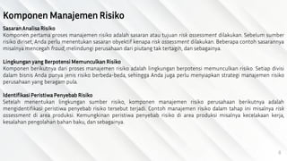 8
Komponen Manajemen Risiko
Sasaran Analisa Risiko
Komponen pertama proses manajemen risiko adalah sasaran atau tujuan risk assessment dilakukan. Sebelum sumber
risiko diriset, Anda perlu menentukan sasaran obyektif kenapa risk assessment dilakukan. Beberapa contoh sasarannya
misalnya mencegah fraud, melindungi perusahaan dari piutang tak tertagih, dan sebagainya.
Lingkungan yang Berpotensi Memunculkan Risiko
Komponen berikutnya dari proses manajemen risiko adalah lingkungan berpotensi memunculkan risiko. Setiap divisi
dalam bisnis Anda punya jenis risiko berbeda-beda, sehingga Anda juga perlu menyiapkan strategi manajemen risiko
perusahaan yang beragam pula.
Identifikasi Peristiwa Penyebab Risiko
Setelah menentukan lingkungan sumber risiko, komponen manajemen risiko perusahaan berikutnya adalah
mengidentifikasi peristiwa penyebab risiko tersebut terjadi. Contoh manajemen risiko dalam tahap ini misalnya risk
assessment di area produksi. Kemungkinan peristiwa penyebab risiko di area produksi misalnya kecelakaan kerja,
kesalahan pengolahan bahan baku, dan sebagainya.
 