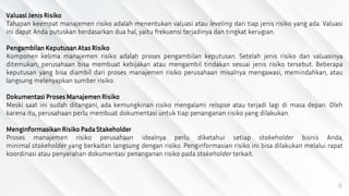 9
Valuasi Jenis Risiko
Tahapan keempat manajemen risiko adalah menentukan valuasi atau leveling dari tiap jenis risiko yang ada. Valuasi
ini dapat Anda putuskan berdasarkan dua hal, yaitu frekuensi terjadinya dan tingkat kerugian.
Pengambilan Keputusan Atas Risiko
Komponen kelima manajemen risiko adalah proses pengambilan keputusan. Setelah jenis risiko dan valuasinya
ditemukan, perusahaan bisa membuat kebijakan atau mengambil tindakan sesuai jenis risiko tersebut. Beberapa
keputusan yang bisa diambil dari proses manajemen risiko perusahaan misalnya mengawasi, memindahkan, atau
langsung melenyapkan sumber risiko.
Dokumentasi Proses ManajemenRisiko
Meski saat ini sudah ditangani, ada kemungkinan risiko mengalami relapse atau terjadi lagi di masa depan. Oleh
karena itu, perusahaan perlu membuat dokumentasi untuk tiap penanganan risiko yang dilakukan.
Menginformasikan Risiko Pada Stakeholder
Proses manajemen risiko perusahaan idealnya perlu diketahui setiap stakeholder bisnis Anda,
minimal stakeholder yang berkaitan langsung dengan risiko. Penginformasian risiko ini bisa dilakukan melalui rapat
koordinasi atau penyerahan dokumentasi penanganan risiko pada stakeholder terkait.
 