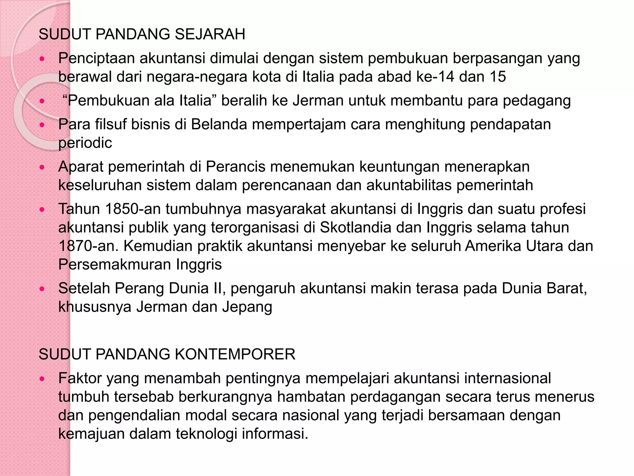 SUDUT PANDANG SEJARAH
 Penciptaan akuntansi dimulai dengan sistem pembukuan berpasangan yang
berawal dari negara-negara kota di Italia pada abad ke-14 dan 15
 “Pembukuan ala Italia” beralih ke Jerman untuk membantu para pedagang
 Para filsuf bisnis di Belanda mempertajam cara menghitung pendapatan
periodic
 Aparat pemerintah di Perancis menemukan keuntungan menerapkan
keseluruhan sistem dalam perencanaan dan akuntabilitas pemerintah
 Tahun 1850-an tumbuhnya masyarakat akuntansi di Inggris dan suatu profesi
akuntansi publik yang terorganisasi di Skotlandia dan Inggris selama tahun
1870-an. Kemudian praktik akuntansi menyebar ke seluruh Amerika Utara dan
Persemakmuran Inggris
 Setelah Perang Dunia II, pengaruh akuntansi makin terasa pada Dunia Barat,
khususnya Jerman dan Jepang
SUDUT PANDANG KONTEMPORER
 Faktor yang menambah pentingnya mempelajari akuntansi internasional
tumbuh tersebab berkurangnya hambatan perdagangan secara terus menerus
dan pengendalian modal secara nasional yang terjadi bersamaan dengan
kemajuan dalam teknologi informasi.
 