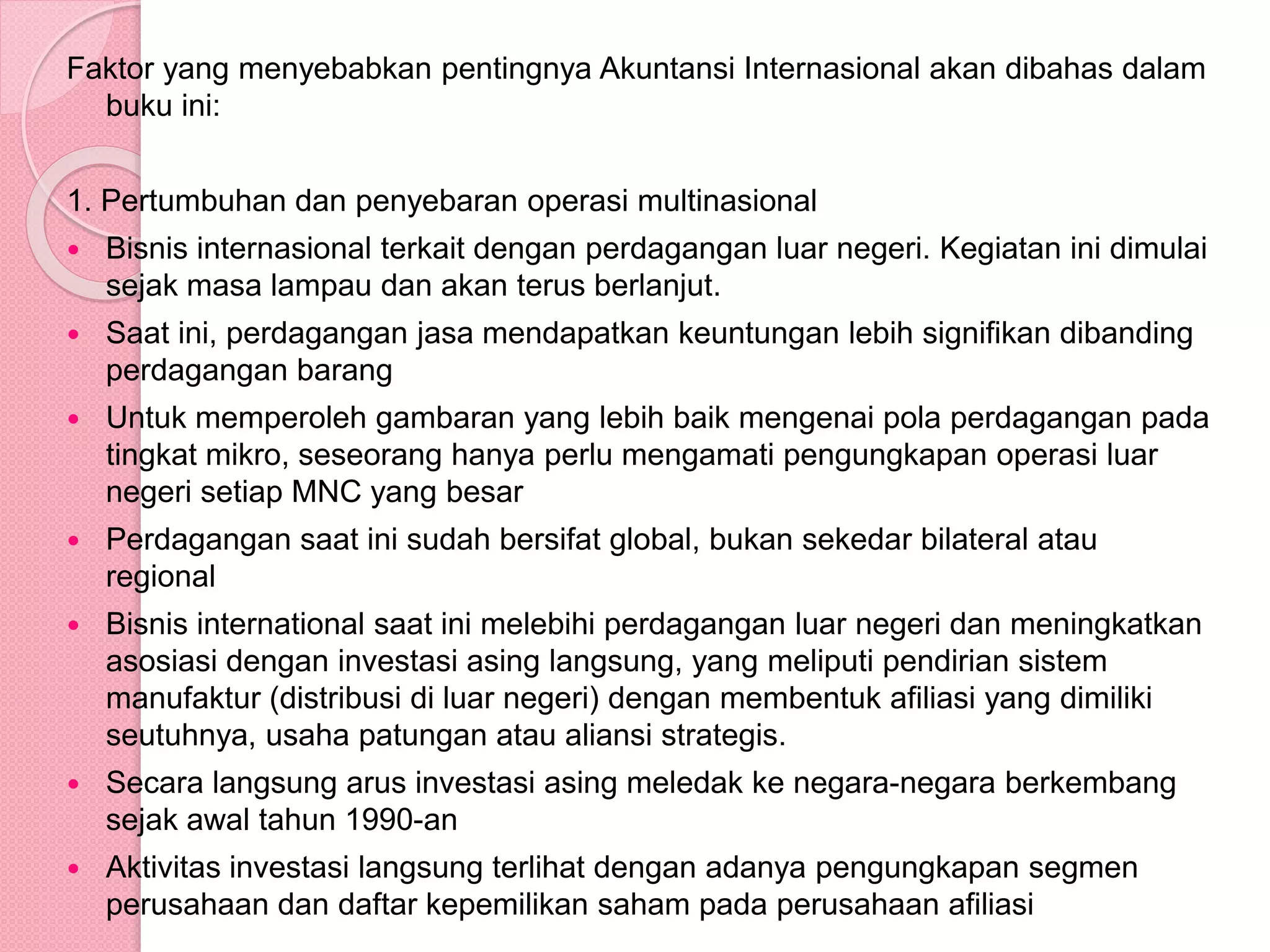 Faktor yang menyebabkan pentingnya Akuntansi Internasional akan dibahas dalam
buku ini:
1. Pertumbuhan dan penyebaran operasi multinasional
 Bisnis internasional terkait dengan perdagangan luar negeri. Kegiatan ini dimulai
sejak masa lampau dan akan terus berlanjut.
 Saat ini, perdagangan jasa mendapatkan keuntungan lebih signifikan dibanding
perdagangan barang
 Untuk memperoleh gambaran yang lebih baik mengenai pola perdagangan pada
tingkat mikro, seseorang hanya perlu mengamati pengungkapan operasi luar
negeri setiap MNC yang besar
 Perdagangan saat ini sudah bersifat global, bukan sekedar bilateral atau
regional
 Bisnis international saat ini melebihi perdagangan luar negeri dan meningkatkan
asosiasi dengan investasi asing langsung, yang meliputi pendirian sistem
manufaktur (distribusi di luar negeri) dengan membentuk afiliasi yang dimiliki
seutuhnya, usaha patungan atau aliansi strategis.
 Secara langsung arus investasi asing meledak ke negara-negara berkembang
sejak awal tahun 1990-an
 Aktivitas investasi langsung terlihat dengan adanya pengungkapan segmen
perusahaan dan daftar kepemilikan saham pada perusahaan afiliasi
 