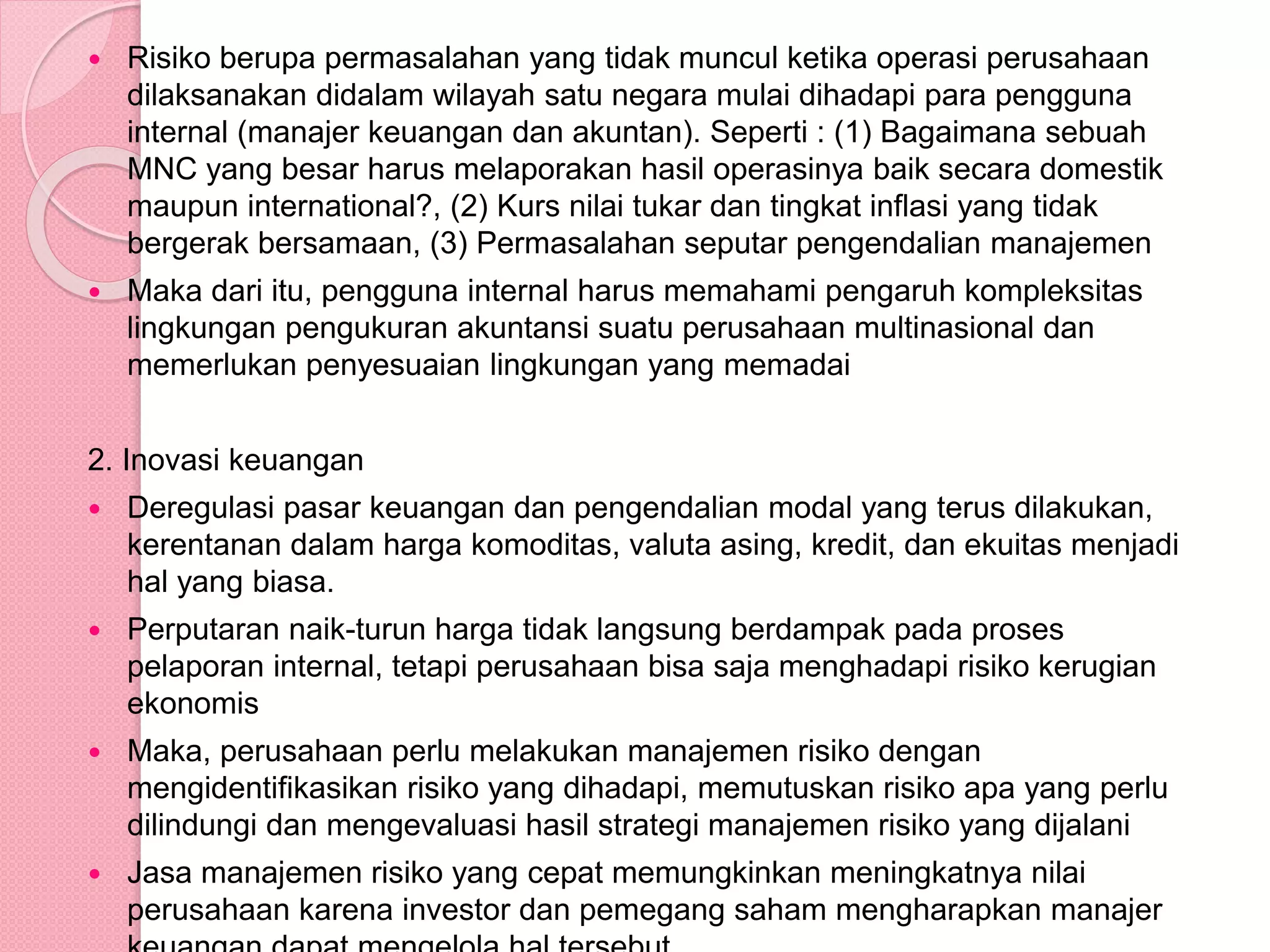  Risiko berupa permasalahan yang tidak muncul ketika operasi perusahaan
dilaksanakan didalam wilayah satu negara mulai dihadapi para pengguna
internal (manajer keuangan dan akuntan). Seperti : (1) Bagaimana sebuah
MNC yang besar harus melaporakan hasil operasinya baik secara domestik
maupun international?, (2) Kurs nilai tukar dan tingkat inflasi yang tidak
bergerak bersamaan, (3) Permasalahan seputar pengendalian manajemen
 Maka dari itu, pengguna internal harus memahami pengaruh kompleksitas
lingkungan pengukuran akuntansi suatu perusahaan multinasional dan
memerlukan penyesuaian lingkungan yang memadai
2. Inovasi keuangan
 Deregulasi pasar keuangan dan pengendalian modal yang terus dilakukan,
kerentanan dalam harga komoditas, valuta asing, kredit, dan ekuitas menjadi
hal yang biasa.
 Perputaran naik-turun harga tidak langsung berdampak pada proses
pelaporan internal, tetapi perusahaan bisa saja menghadapi risiko kerugian
ekonomis
 Maka, perusahaan perlu melakukan manajemen risiko dengan
mengidentifikasikan risiko yang dihadapi, memutuskan risiko apa yang perlu
dilindungi dan mengevaluasi hasil strategi manajemen risiko yang dijalani
 Jasa manajemen risiko yang cepat memungkinkan meningkatnya nilai
perusahaan karena investor dan pemegang saham mengharapkan manajer
 