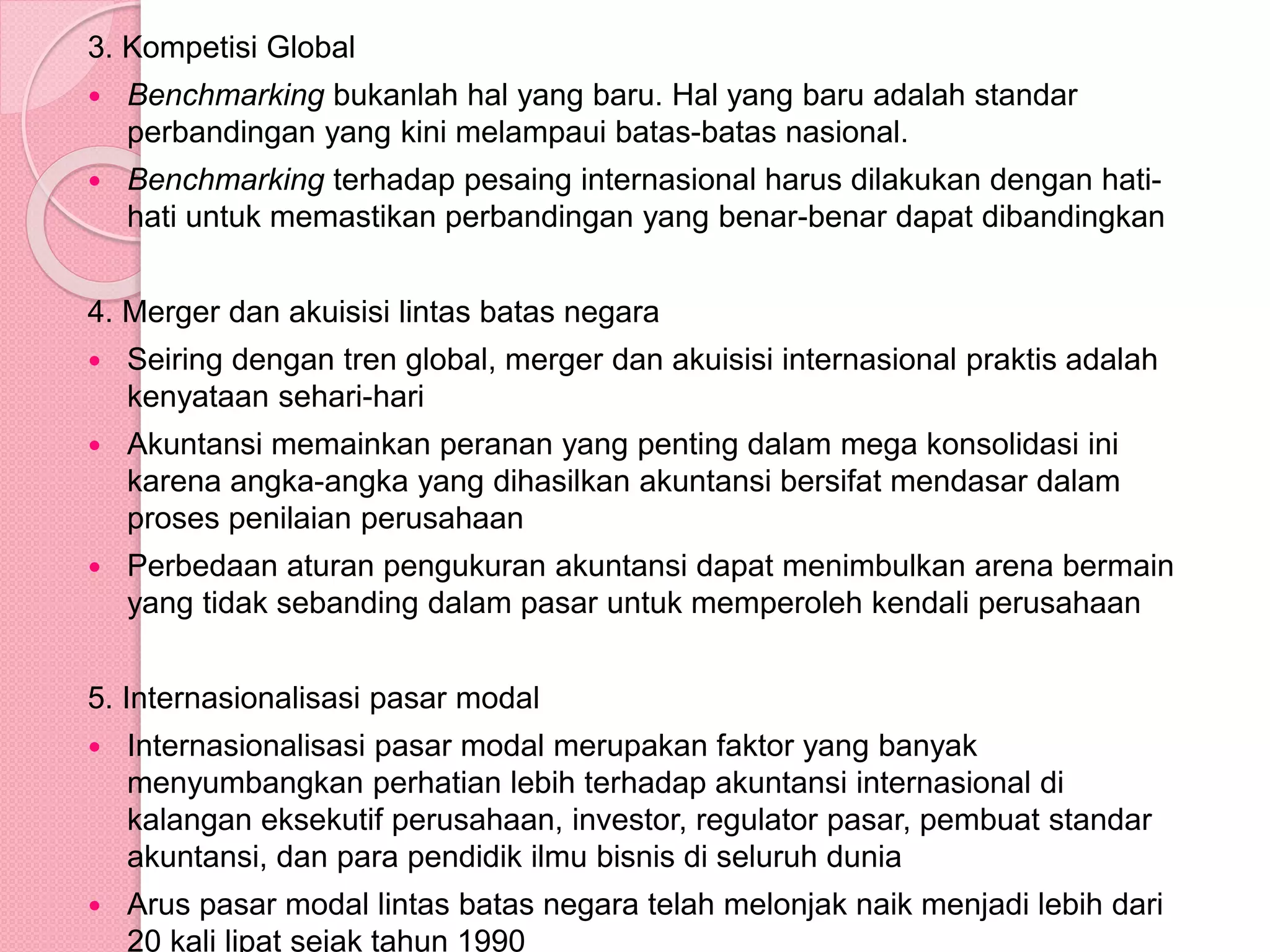 3. Kompetisi Global
 Benchmarking bukanlah hal yang baru. Hal yang baru adalah standar
perbandingan yang kini melampaui batas-batas nasional.
 Benchmarking terhadap pesaing internasional harus dilakukan dengan hati-
hati untuk memastikan perbandingan yang benar-benar dapat dibandingkan
4. Merger dan akuisisi lintas batas negara
 Seiring dengan tren global, merger dan akuisisi internasional praktis adalah
kenyataan sehari-hari
 Akuntansi memainkan peranan yang penting dalam mega konsolidasi ini
karena angka-angka yang dihasilkan akuntansi bersifat mendasar dalam
proses penilaian perusahaan
 Perbedaan aturan pengukuran akuntansi dapat menimbulkan arena bermain
yang tidak sebanding dalam pasar untuk memperoleh kendali perusahaan
5. Internasionalisasi pasar modal
 Internasionalisasi pasar modal merupakan faktor yang banyak
menyumbangkan perhatian lebih terhadap akuntansi internasional di
kalangan eksekutif perusahaan, investor, regulator pasar, pembuat standar
akuntansi, dan para pendidik ilmu bisnis di seluruh dunia
 Arus pasar modal lintas batas negara telah melonjak naik menjadi lebih dari
20 kali lipat sejak tahun 1990
 
