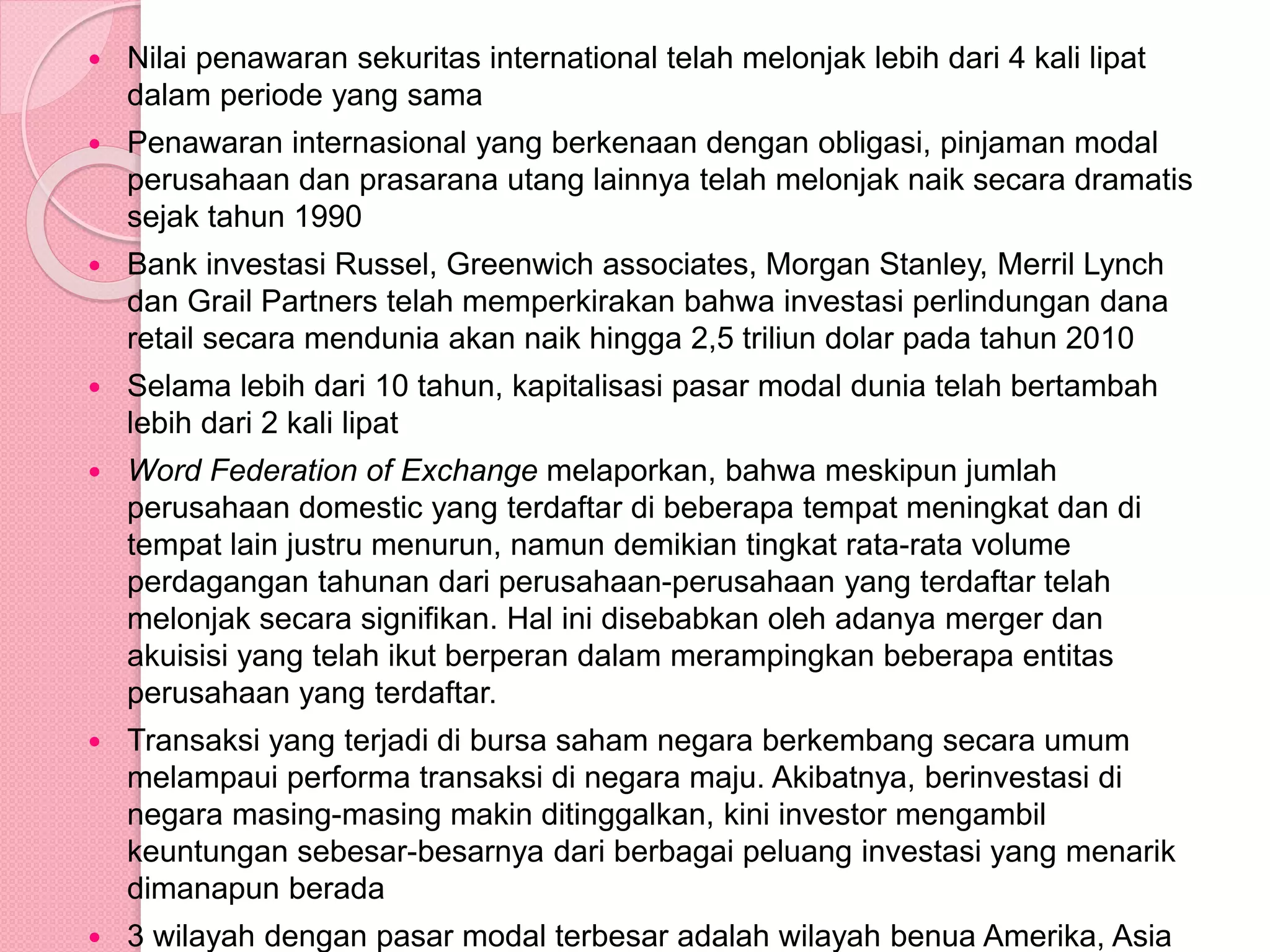  Nilai penawaran sekuritas international telah melonjak lebih dari 4 kali lipat
dalam periode yang sama
 Penawaran internasional yang berkenaan dengan obligasi, pinjaman modal
perusahaan dan prasarana utang lainnya telah melonjak naik secara dramatis
sejak tahun 1990
 Bank investasi Russel, Greenwich associates, Morgan Stanley, Merril Lynch
dan Grail Partners telah memperkirakan bahwa investasi perlindungan dana
retail secara mendunia akan naik hingga 2,5 triliun dolar pada tahun 2010
 Selama lebih dari 10 tahun, kapitalisasi pasar modal dunia telah bertambah
lebih dari 2 kali lipat
 Word Federation of Exchange melaporkan, bahwa meskipun jumlah
perusahaan domestic yang terdaftar di beberapa tempat meningkat dan di
tempat lain justru menurun, namun demikian tingkat rata-rata volume
perdagangan tahunan dari perusahaan-perusahaan yang terdaftar telah
melonjak secara signifikan. Hal ini disebabkan oleh adanya merger dan
akuisisi yang telah ikut berperan dalam merampingkan beberapa entitas
perusahaan yang terdaftar.
 Transaksi yang terjadi di bursa saham negara berkembang secara umum
melampaui performa transaksi di negara maju. Akibatnya, berinvestasi di
negara masing-masing makin ditinggalkan, kini investor mengambil
keuntungan sebesar-besarnya dari berbagai peluang investasi yang menarik
dimanapun berada
 3 wilayah dengan pasar modal terbesar adalah wilayah benua Amerika, Asia
 