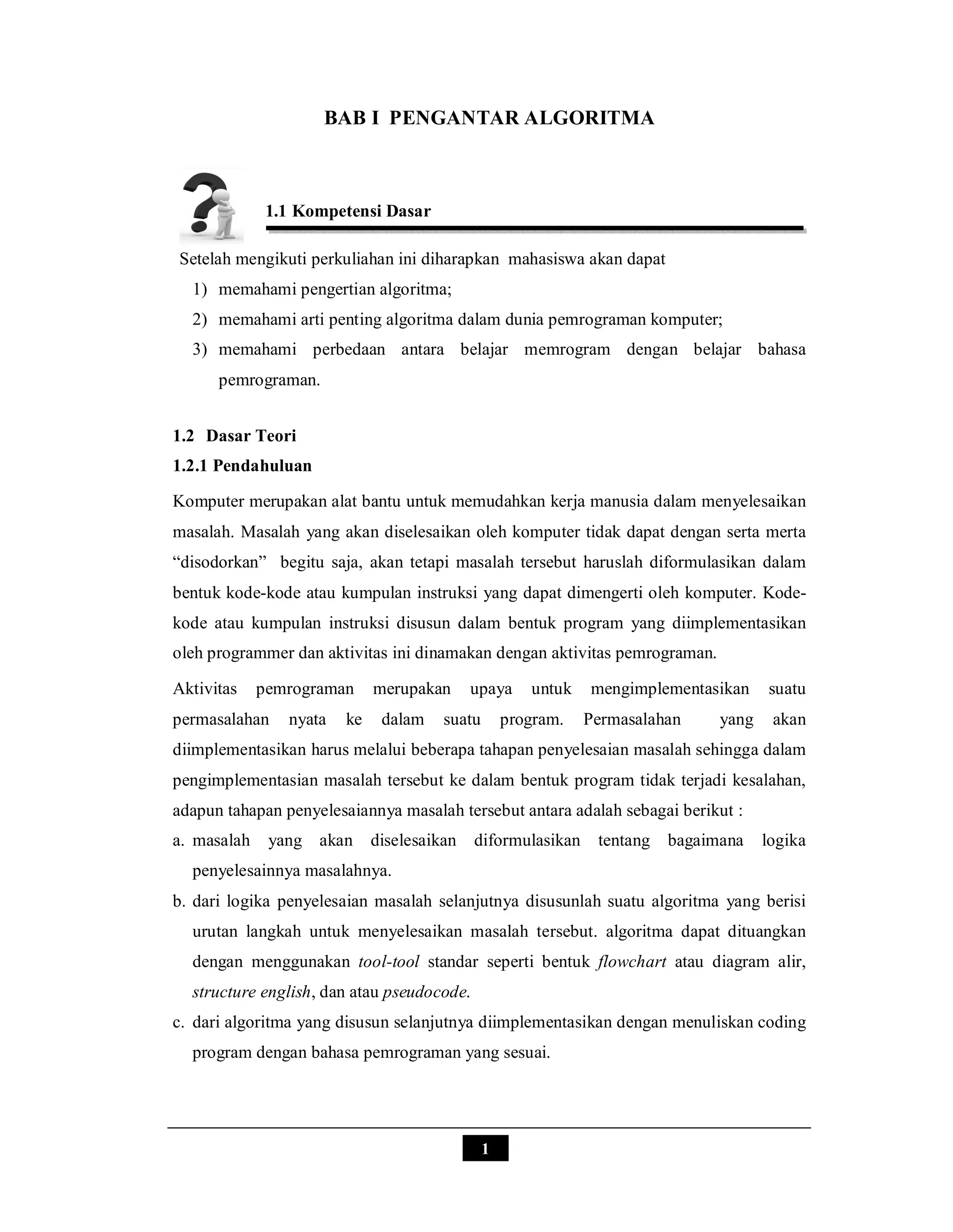 1
BAB I PENGANTAR ALGORITMA
1.1 Kompetensi Dasar
Setelah mengikuti perkuliahan ini diharapkan mahasiswa akan dapat
1) memahami pengertian algoritma;
2) memahami arti penting algoritma dalam dunia pemrograman komputer;
3) memahami perbedaan antara belajar memrogram dengan belajar bahasa
pemrograman.
1.2 Dasar Teori
1.2.1 Pendahuluan
Komputer merupakan alat bantu untuk memudahkan kerja manusia dalam menyelesaikan
masalah. Masalah yang akan diselesaikan oleh komputer tidak dapat dengan serta merta
“disodorkan” begitu saja, akan tetapi masalah tersebut haruslah diformulasikan dalam
bentuk kode-kode atau kumpulan instruksi yang dapat dimengerti oleh komputer. Kode-
kode atau kumpulan instruksi disusun dalam bentuk program yang diimplementasikan
oleh programmer dan aktivitas ini dinamakan dengan aktivitas pemrograman.
Aktivitas pemrograman merupakan upaya untuk mengimplementasikan suatu
permasalahan nyata ke dalam suatu program. Permasalahan yang akan
diimplementasikan harus melalui beberapa tahapan penyelesaian masalah sehingga dalam
pengimplementasian masalah tersebut ke dalam bentuk program tidak terjadi kesalahan,
adapun tahapan penyelesaiannya masalah tersebut antara adalah sebagai berikut :
a. masalah yang akan diselesaikan diformulasikan tentang bagaimana logika
penyelesainnya masalahnya.
b. dari logika penyelesaian masalah selanjutnya disusunlah suatu algoritma yang berisi
urutan langkah untuk menyelesaikan masalah tersebut. algoritma dapat dituangkan
dengan menggunakan tool-tool standar seperti bentuk flowchart atau diagram alir,
structure english, dan atau pseudocode.
c. dari algoritma yang disusun selanjutnya diimplementasikan dengan menuliskan coding
program dengan bahasa pemrograman yang sesuai.
 