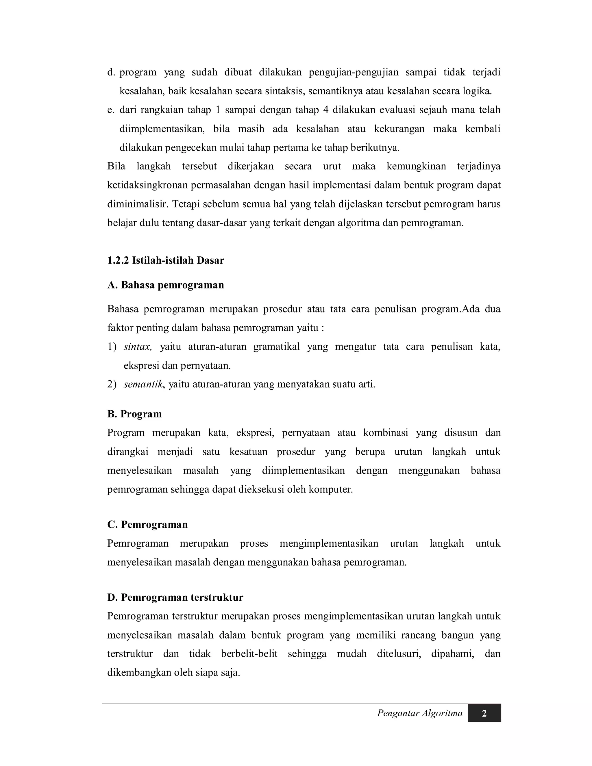 Pengantar Algoritma 2
d. program yang sudah dibuat dilakukan pengujian-pengujian sampai tidak terjadi
kesalahan, baik kesalahan secara sintaksis, semantiknya atau kesalahan secara logika.
e. dari rangkaian tahap 1 sampai dengan tahap 4 dilakukan evaluasi sejauh mana telah
diimplementasikan, bila masih ada kesalahan atau kekurangan maka kembali
dilakukan pengecekan mulai tahap pertama ke tahap berikutnya.
Bila langkah tersebut dikerjakan secara urut maka kemungkinan terjadinya
ketidaksingkronan permasalahan dengan hasil implementasi dalam bentuk program dapat
diminimalisir. Tetapi sebelum semua hal yang telah dijelaskan tersebut pemrogram harus
belajar dulu tentang dasar-dasar yang terkait dengan algoritma dan pemrograman.
1.2.2 Istilah-istilah Dasar
A. Bahasa pemrograman
Bahasa pemrograman merupakan prosedur atau tata cara penulisan program.Ada dua
faktor penting dalam bahasa pemrograman yaitu :
1) sintax, yaitu aturan-aturan gramatikal yang mengatur tata cara penulisan kata,
ekspresi dan pernyataan.
2) semantik, yaitu aturan-aturan yang menyatakan suatu arti.
B. Program
Program merupakan kata, ekspresi, pernyataan atau kombinasi yang disusun dan
dirangkai menjadi satu kesatuan prosedur yang berupa urutan langkah untuk
menyelesaikan masalah yang diimplementasikan dengan menggunakan bahasa
pemrograman sehingga dapat dieksekusi oleh komputer.
C. Pemrograman
Pemrograman merupakan proses mengimplementasikan urutan langkah untuk
menyelesaikan masalah dengan menggunakan bahasa pemrograman.
D. Pemrograman terstruktur
Pemrograman terstruktur merupakan proses mengimplementasikan urutan langkah untuk
menyelesaikan masalah dalam bentuk program yang memiliki rancang bangun yang
terstruktur dan tidak berbelit-belit sehingga mudah ditelusuri, dipahami, dan
dikembangkan oleh siapa saja.
 