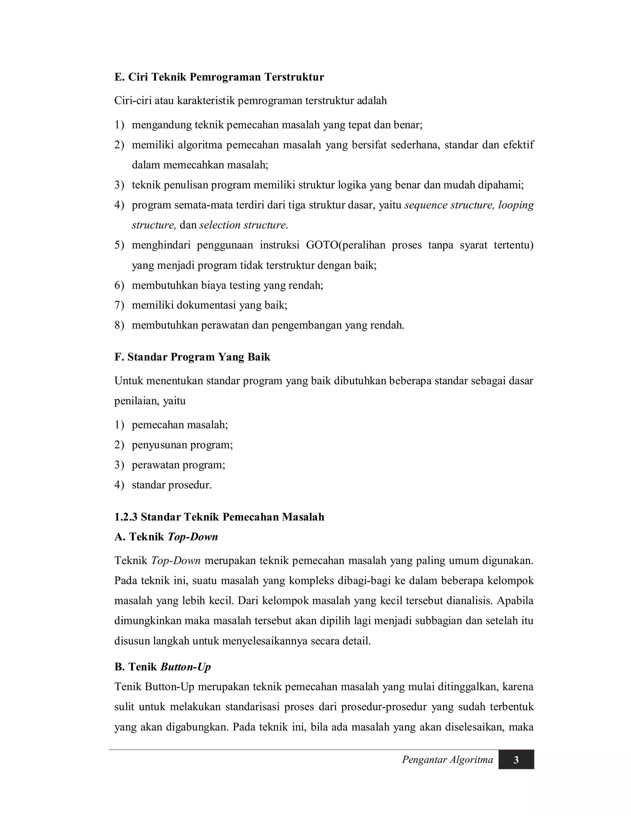 Pengantar Algoritma 3
E. Ciri Teknik Pemrograman Terstruktur
Ciri-ciri atau karakteristik pemrograman terstruktur adalah
1) mengandung teknik pemecahan masalah yang tepat dan benar;
2) memiliki algoritma pemecahan masalah yang bersifat sederhana, standar dan efektif
dalam memecahkan masalah;
3) teknik penulisan program memiliki struktur logika yang benar dan mudah dipahami;
4) program semata-mata terdiri dari tiga struktur dasar, yaitu sequence structure, looping
structure, dan selection structure.
5) menghindari penggunaan instruksi GOTO(peralihan proses tanpa syarat tertentu)
yang menjadi program tidak terstruktur dengan baik;
6) membutuhkan biaya testing yang rendah;
7) memiliki dokumentasi yang baik;
8) membutuhkan perawatan dan pengembangan yang rendah.
F. Standar Program Yang Baik
Untuk menentukan standar program yang baik dibutuhkan beberapa standar sebagai dasar
penilaian, yaitu
1) pemecahan masalah;
2) penyusunan program;
3) perawatan program;
4) standar prosedur.
1.2.3 Standar Teknik Pemecahan Masalah
A. Teknik Top-Down
Teknik Top-Down merupakan teknik pemecahan masalah yang paling umum digunakan.
Pada teknik ini, suatu masalah yang kompleks dibagi-bagi ke dalam beberapa kelompok
masalah yang lebih kecil. Dari kelompok masalah yang kecil tersebut dianalisis. Apabila
dimungkinkan maka masalah tersebut akan dipilih lagi menjadi subbagian dan setelah itu
disusun langkah untuk menyelesaikannya secara detail.
B. Tenik Button-Up
Tenik Button-Up merupakan teknik pemecahan masalah yang mulai ditinggalkan, karena
sulit untuk melakukan standarisasi proses dari prosedur-prosedur yang sudah terbentuk
yang akan digabungkan. Pada teknik ini, bila ada masalah yang akan diselesaikan, maka
 