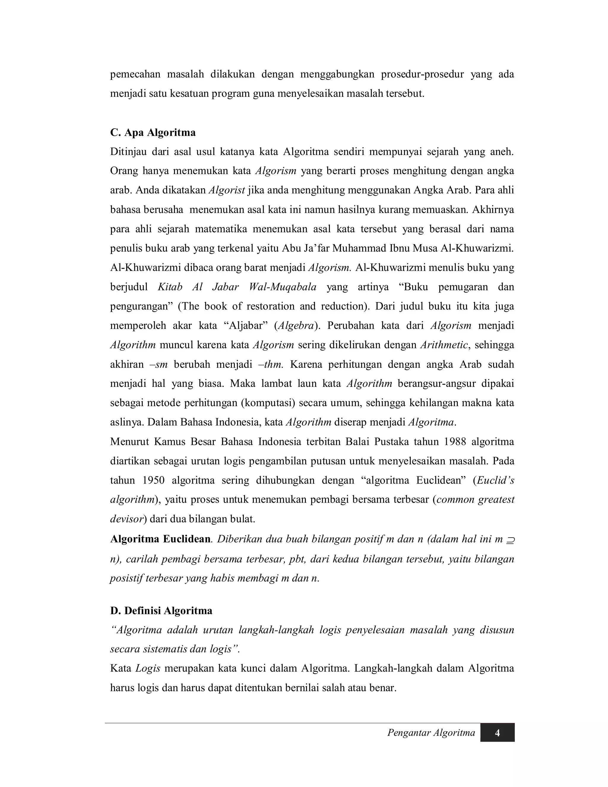 Pengantar Algoritma 4
pemecahan masalah dilakukan dengan menggabungkan prosedur-prosedur yang ada
menjadi satu kesatuan program guna menyelesaikan masalah tersebut.
C. Apa Algoritma
Ditinjau dari asal usul katanya kata Algoritma sendiri mempunyai sejarah yang aneh.
Orang hanya menemukan kata Algorism yang berarti proses menghitung dengan angka
arab. Anda dikatakan Algorist jika anda menghitung menggunakan Angka Arab. Para ahli
bahasa berusaha menemukan asal kata ini namun hasilnya kurang memuaskan. Akhirnya
para ahli sejarah matematika menemukan asal kata tersebut yang berasal dari nama
penulis buku arab yang terkenal yaitu Abu Ja’far Muhammad Ibnu Musa Al-Khuwarizmi.
Al-Khuwarizmi dibaca orang barat menjadi Algorism. Al-Khuwarizmi menulis buku yang
berjudul Kitab Al Jabar Wal-Muqabala yang artinya “Buku pemugaran dan
pengurangan” (The book of restoration and reduction). Dari judul buku itu kita juga
memperoleh akar kata “Aljabar” (Algebra). Perubahan kata dari Algorism menjadi
Algorithm muncul karena kata Algorism sering dikelirukan dengan Arithmetic, sehingga
akhiran –sm berubah menjadi –thm. Karena perhitungan dengan angka Arab sudah
menjadi hal yang biasa. Maka lambat laun kata Algorithm berangsur-angsur dipakai
sebagai metode perhitungan (komputasi) secara umum, sehingga kehilangan makna kata
aslinya. Dalam Bahasa Indonesia, kata Algorithm diserap menjadi Algoritma.
Menurut Kamus Besar Bahasa Indonesia terbitan Balai Pustaka tahun 1988 algoritma
diartikan sebagai urutan logis pengambilan putusan untuk menyelesaikan masalah. Pada
tahun 1950 algoritma sering dihubungkan dengan “algoritma Euclidean” (Euclid’s
algorithm), yaitu proses untuk menemukan pembagi bersama terbesar (common greatest
devisor) dari dua bilangan bulat.
Algoritma Euclidean. Diberikan dua buah bilangan positif m dan n (dalam hal ini m 
n), carilah pembagi bersama terbesar, pbt, dari kedua bilangan tersebut, yaitu bilangan
posistif terbesar yang habis membagi m dan n.
D. Definisi Algoritma
“Algoritma adalah urutan langkah-langkah logis penyelesaian masalah yang disusun
secara sistematis dan logis”.
Kata Logis merupakan kata kunci dalam Algoritma. Langkah-langkah dalam Algoritma
harus logis dan harus dapat ditentukan bernilai salah atau benar.
 
