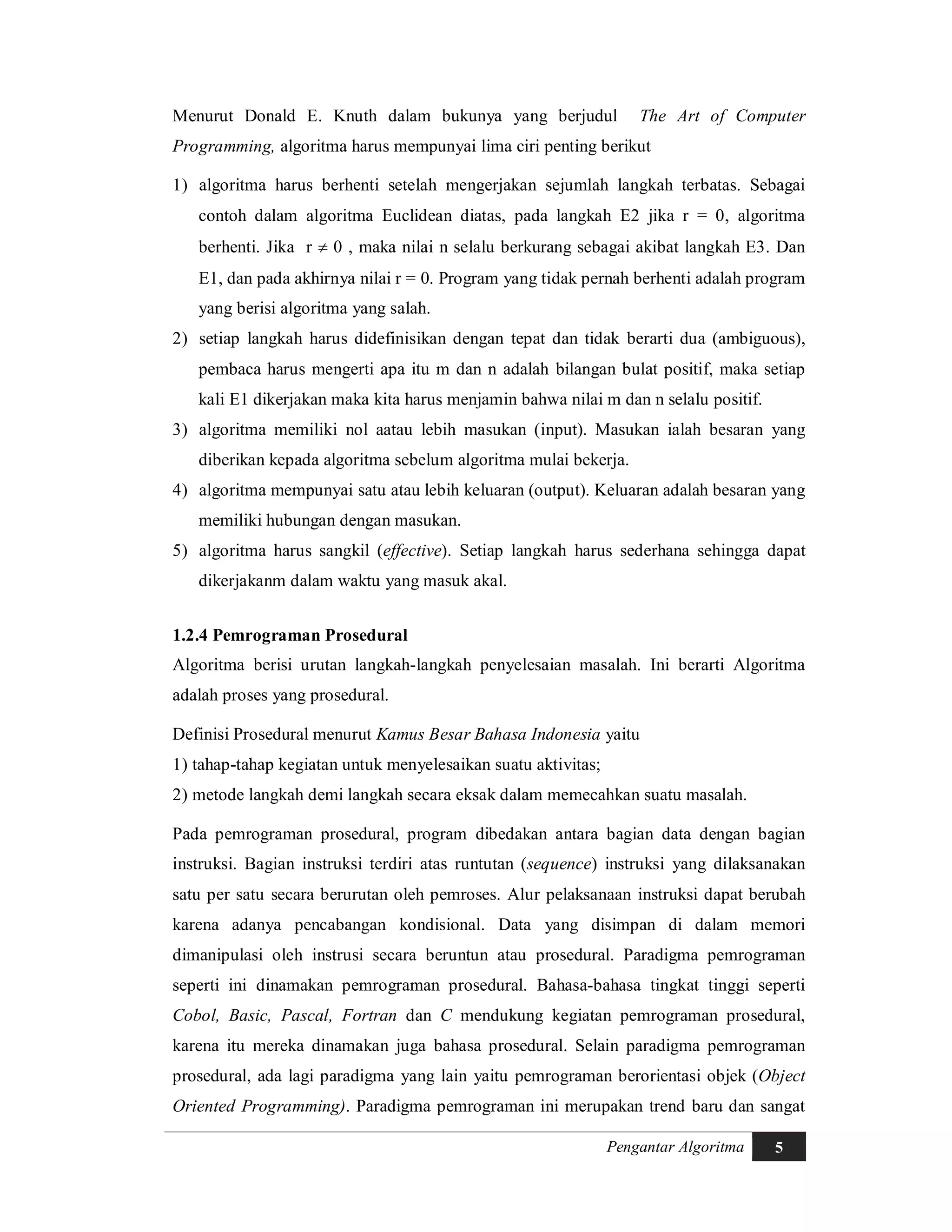 Pengantar Algoritma 5
Menurut Donald E. Knuth dalam bukunya yang berjudul The Art of Computer
Programming, algoritma harus mempunyai lima ciri penting berikut
1) algoritma harus berhenti setelah mengerjakan sejumlah langkah terbatas. Sebagai
contoh dalam algoritma Euclidean diatas, pada langkah E2 jika r = 0, algoritma
berhenti. Jika r  0 , maka nilai n selalu berkurang sebagai akibat langkah E3. Dan
E1, dan pada akhirnya nilai r = 0. Program yang tidak pernah berhenti adalah program
yang berisi algoritma yang salah.
2) setiap langkah harus didefinisikan dengan tepat dan tidak berarti dua (ambiguous),
pembaca harus mengerti apa itu m dan n adalah bilangan bulat positif, maka setiap
kali E1 dikerjakan maka kita harus menjamin bahwa nilai m dan n selalu positif.
3) algoritma memiliki nol aatau lebih masukan (input). Masukan ialah besaran yang
diberikan kepada algoritma sebelum algoritma mulai bekerja.
4) algoritma mempunyai satu atau lebih keluaran (output). Keluaran adalah besaran yang
memiliki hubungan dengan masukan.
5) algoritma harus sangkil (effective). Setiap langkah harus sederhana sehingga dapat
dikerjakanm dalam waktu yang masuk akal.
1.2.4 Pemrograman Prosedural
Algoritma berisi urutan langkah-langkah penyelesaian masalah. Ini berarti Algoritma
adalah proses yang prosedural.
Definisi Prosedural menurut Kamus Besar Bahasa Indonesia yaitu
1) tahap-tahap kegiatan untuk menyelesaikan suatu aktivitas;
2) metode langkah demi langkah secara eksak dalam memecahkan suatu masalah.
Pada pemrograman prosedural, program dibedakan antara bagian data dengan bagian
instruksi. Bagian instruksi terdiri atas runtutan (sequence) instruksi yang dilaksanakan
satu per satu secara berurutan oleh pemroses. Alur pelaksanaan instruksi dapat berubah
karena adanya pencabangan kondisional. Data yang disimpan di dalam memori
dimanipulasi oleh instrusi secara beruntun atau prosedural. Paradigma pemrograman
seperti ini dinamakan pemrograman prosedural. Bahasa-bahasa tingkat tinggi seperti
Cobol, Basic, Pascal, Fortran dan C mendukung kegiatan pemrograman prosedural,
karena itu mereka dinamakan juga bahasa prosedural. Selain paradigma pemrograman
prosedural, ada lagi paradigma yang lain yaitu pemrograman berorientasi objek (Object
Oriented Programming). Paradigma pemrograman ini merupakan trend baru dan sangat
 