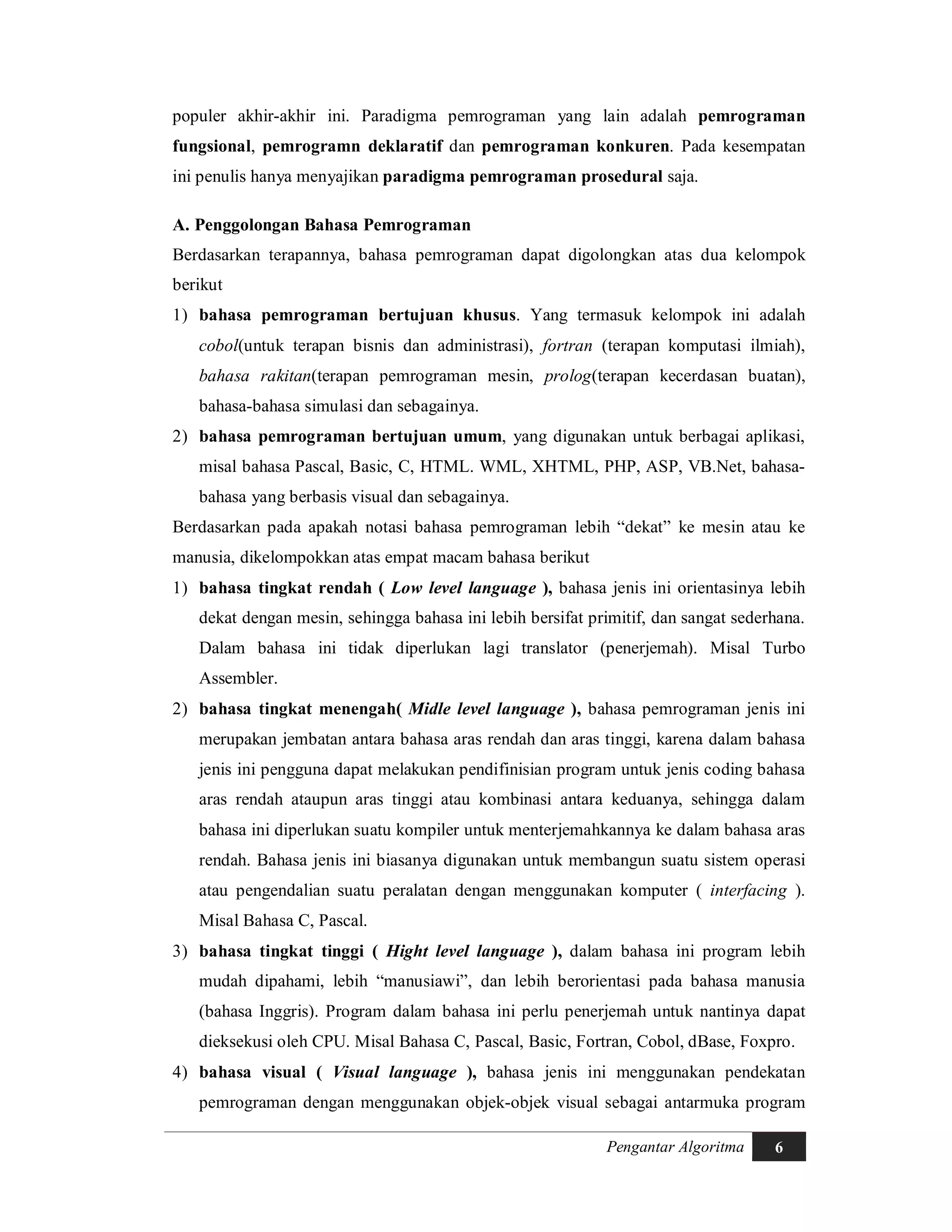 Pengantar Algoritma 6
populer akhir-akhir ini. Paradigma pemrograman yang lain adalah pemrograman
fungsional, pemrogramn deklaratif dan pemrograman konkuren. Pada kesempatan
ini penulis hanya menyajikan paradigma pemrograman prosedural saja.
A. Penggolongan Bahasa Pemrograman
Berdasarkan terapannya, bahasa pemrograman dapat digolongkan atas dua kelompok
berikut
1) bahasa pemrograman bertujuan khusus. Yang termasuk kelompok ini adalah
cobol(untuk terapan bisnis dan administrasi), fortran (terapan komputasi ilmiah),
bahasa rakitan(terapan pemrograman mesin, prolog(terapan kecerdasan buatan),
bahasa-bahasa simulasi dan sebagainya.
2) bahasa pemrograman bertujuan umum, yang digunakan untuk berbagai aplikasi,
misal bahasa Pascal, Basic, C, HTML. WML, XHTML, PHP, ASP, VB.Net, bahasa-
bahasa yang berbasis visual dan sebagainya.
Berdasarkan pada apakah notasi bahasa pemrograman lebih “dekat” ke mesin atau ke
manusia, dikelompokkan atas empat macam bahasa berikut
1) bahasa tingkat rendah ( Low level language ), bahasa jenis ini orientasinya lebih
dekat dengan mesin, sehingga bahasa ini lebih bersifat primitif, dan sangat sederhana.
Dalam bahasa ini tidak diperlukan lagi translator (penerjemah). Misal Turbo
Assembler.
2) bahasa tingkat menengah( Midle level language ), bahasa pemrograman jenis ini
merupakan jembatan antara bahasa aras rendah dan aras tinggi, karena dalam bahasa
jenis ini pengguna dapat melakukan pendifinisian program untuk jenis coding bahasa
aras rendah ataupun aras tinggi atau kombinasi antara keduanya, sehingga dalam
bahasa ini diperlukan suatu kompiler untuk menterjemahkannya ke dalam bahasa aras
rendah. Bahasa jenis ini biasanya digunakan untuk membangun suatu sistem operasi
atau pengendalian suatu peralatan dengan menggunakan komputer ( interfacing ).
Misal Bahasa C, Pascal.
3) bahasa tingkat tinggi ( Hight level language ), dalam bahasa ini program lebih
mudah dipahami, lebih “manusiawi”, dan lebih berorientasi pada bahasa manusia
(bahasa Inggris). Program dalam bahasa ini perlu penerjemah untuk nantinya dapat
dieksekusi oleh CPU. Misal Bahasa C, Pascal, Basic, Fortran, Cobol, dBase, Foxpro.
4) bahasa visual ( Visual language ), bahasa jenis ini menggunakan pendekatan
pemrograman dengan menggunakan objek-objek visual sebagai antarmuka program
 