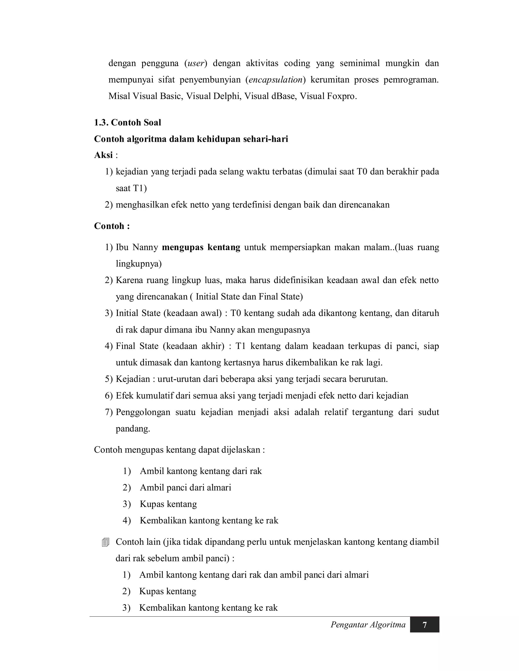 Pengantar Algoritma 7
dengan pengguna (user) dengan aktivitas coding yang seminimal mungkin dan
mempunyai sifat penyembunyian (encapsulation) kerumitan proses pemrograman.
Misal Visual Basic, Visual Delphi, Visual dBase, Visual Foxpro.
1.3. Contoh Soal
Contoh algoritma dalam kehidupan sehari-hari
Aksi :
1) kejadian yang terjadi pada selang waktu terbatas (dimulai saat T0 dan berakhir pada
saat T1)
2) menghasilkan efek netto yang terdefinisi dengan baik dan direncanakan
Contoh :
1) Ibu Nanny mengupas kentang untuk mempersiapkan makan malam..(luas ruang
lingkupnya)
2) Karena ruang lingkup luas, maka harus didefinisikan keadaan awal dan efek netto
yang direncanakan ( Initial State dan Final State)
3) Initial State (keadaan awal) : T0 kentang sudah ada dikantong kentang, dan ditaruh
di rak dapur dimana ibu Nanny akan mengupasnya
4) Final State (keadaan akhir) : T1 kentang dalam keadaan terkupas di panci, siap
untuk dimasak dan kantong kertasnya harus dikembalikan ke rak lagi.
5) Kejadian : urut-urutan dari beberapa aksi yang terjadi secara berurutan.
6) Efek kumulatif dari semua aksi yang terjadi menjadi efek netto dari kejadian
7) Penggolongan suatu kejadian menjadi aksi adalah relatif tergantung dari sudut
pandang.
Contoh mengupas kentang dapat dijelaskan :
1) Ambil kantong kentang dari rak
2) Ambil panci dari almari
3) Kupas kentang
4) Kembalikan kantong kentang ke rak
 Contoh lain (jika tidak dipandang perlu untuk menjelaskan kantong kentang diambil
dari rak sebelum ambil panci) :
1) Ambil kantong kentang dari rak dan ambil panci dari almari
2) Kupas kentang
3) Kembalikan kantong kentang ke rak
 