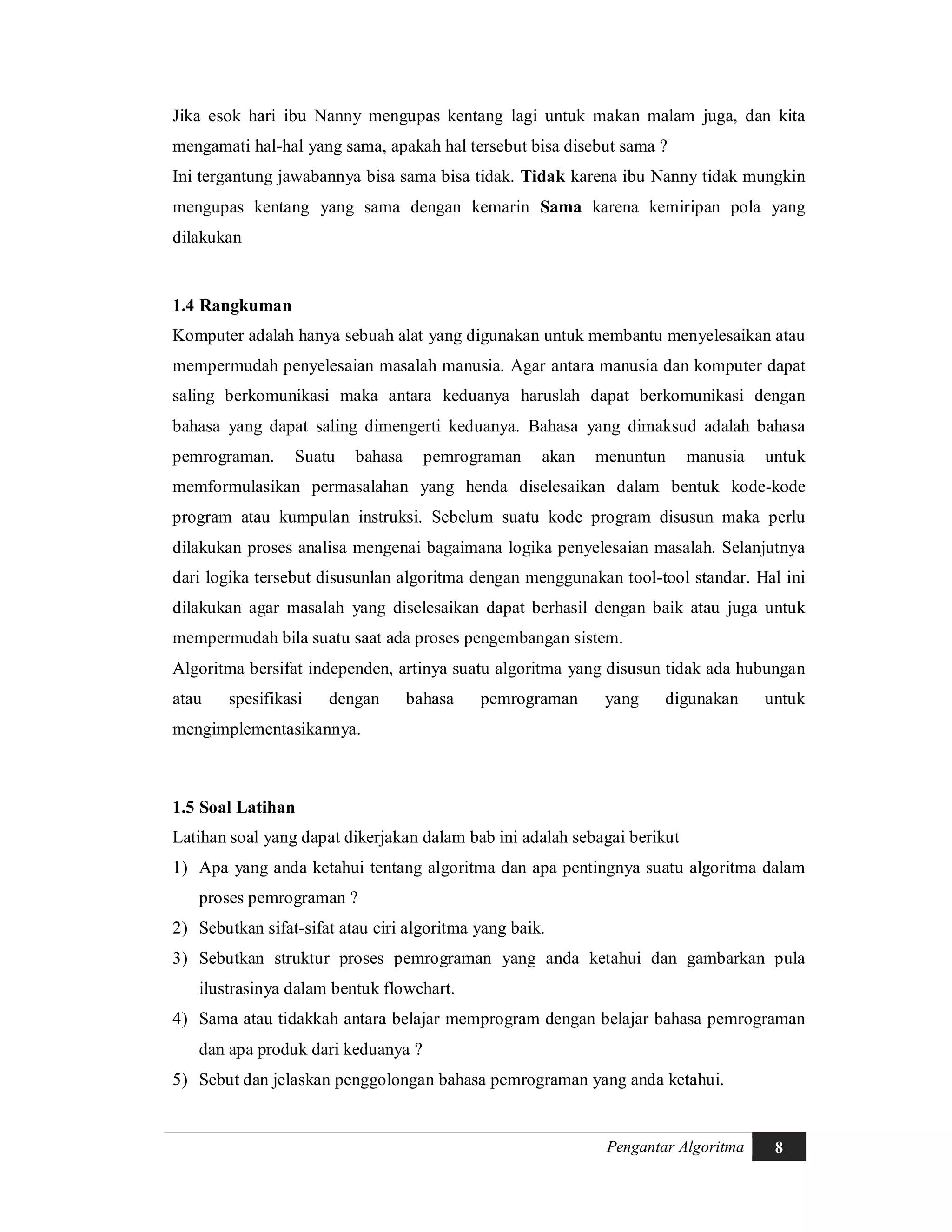 Pengantar Algoritma 8
Jika esok hari ibu Nanny mengupas kentang lagi untuk makan malam juga, dan kita
mengamati hal-hal yang sama, apakah hal tersebut bisa disebut sama ?
Ini tergantung jawabannya bisa sama bisa tidak. Tidak karena ibu Nanny tidak mungkin
mengupas kentang yang sama dengan kemarin Sama karena kemiripan pola yang
dilakukan
1.4 Rangkuman
Komputer adalah hanya sebuah alat yang digunakan untuk membantu menyelesaikan atau
mempermudah penyelesaian masalah manusia. Agar antara manusia dan komputer dapat
saling berkomunikasi maka antara keduanya haruslah dapat berkomunikasi dengan
bahasa yang dapat saling dimengerti keduanya. Bahasa yang dimaksud adalah bahasa
pemrograman. Suatu bahasa pemrograman akan menuntun manusia untuk
memformulasikan permasalahan yang henda diselesaikan dalam bentuk kode-kode
program atau kumpulan instruksi. Sebelum suatu kode program disusun maka perlu
dilakukan proses analisa mengenai bagaimana logika penyelesaian masalah. Selanjutnya
dari logika tersebut disusunlan algoritma dengan menggunakan tool-tool standar. Hal ini
dilakukan agar masalah yang diselesaikan dapat berhasil dengan baik atau juga untuk
mempermudah bila suatu saat ada proses pengembangan sistem.
Algoritma bersifat independen, artinya suatu algoritma yang disusun tidak ada hubungan
atau spesifikasi dengan bahasa pemrograman yang digunakan untuk
mengimplementasikannya.
1.5 Soal Latihan
Latihan soal yang dapat dikerjakan dalam bab ini adalah sebagai berikut
1) Apa yang anda ketahui tentang algoritma dan apa pentingnya suatu algoritma dalam
proses pemrograman ?
2) Sebutkan sifat-sifat atau ciri algoritma yang baik.
3) Sebutkan struktur proses pemrograman yang anda ketahui dan gambarkan pula
ilustrasinya dalam bentuk flowchart.
4) Sama atau tidakkah antara belajar memprogram dengan belajar bahasa pemrograman
dan apa produk dari keduanya ?
5) Sebut dan jelaskan penggolongan bahasa pemrograman yang anda ketahui.
 
