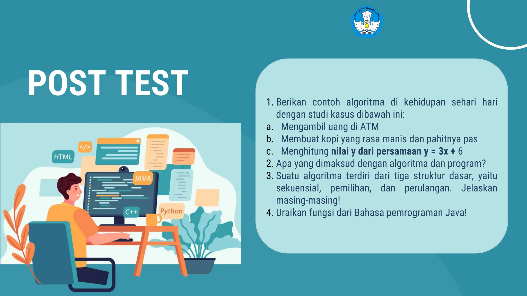 POST TEST 1. Berikan contoh algoritma di kehidupan sehari hari
dengan studi kasus dibawah ini:
a. Mengambil uang di ATM
b. Membuat kopi yang rasa manis dan pahitnya pas
c. Menghitung nilai y dari persamaan y = 3x + 6
2. Apa yang dimaksud dengan algoritma dan program?
3. Suatu algoritma terdiri dari tiga struktur dasar, yaitu
sekuensial, pemilihan, dan perulangan. Jelaskan
masing-masing!
4. Uraikan fungsi dari Bahasa pemrograman Java!
 