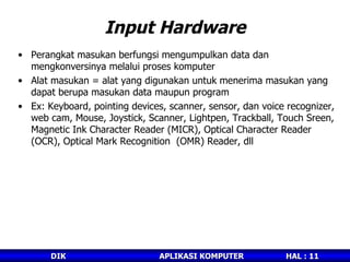 Input Hardware Perangkat masukan berfungsi mengumpulkan data dan mengkonversinya melalui proses komputer  Alat masukan = alat yang digunakan untuk menerima masukan yang dapat berupa masukan data maupun program Ex: Keyboard, pointing devices, scanner, sensor, dan voice recognizer, web cam, Mouse, Joystick, Scanner, Lightpen, Trackball, Touch Sreen, Magnetic Ink Character Reader (MICR), Optical Character Reader (OCR), Optical Mark Recognition  (OMR) Reader, dll 