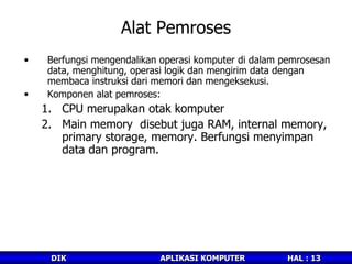 Alat Pemroses Berfungsi mengendalikan operasi komputer di dalam pemrosesan data, menghitung, operasi logik dan mengirim data dengan membaca instruksi dari memori dan mengeksekusi. Komponen alat pemroses: CPU merupakan otak komputer Main memory  disebut juga RAM, internal memory, primary storage, memory. Berfungsi menyimpan data dan program. 