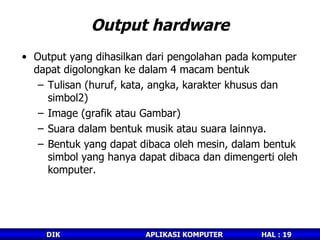 Output hardware Output yang dihasilkan dari pengolahan pada komputer dapat digolongkan ke dalam 4 macam bentuk  Tulisan (huruf, kata, angka, karakter khusus dan simbol2) Image (grafik atau Gambar) Suara dalam bentuk musik atau suara lainnya. Bentuk yang dapat dibaca oleh mesin, dalam bentuk simbol yang hanya dapat dibaca dan dimengerti oleh komputer. 