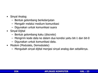 Sinyal Analog  Bentuk gelombang berkelanjutan Mengalir melalui medium komunikasi Digunakan untuk komunikasi suara Sinyal Dijital Bentuk gelombang kaku (discrete) Mengirim kode data ke dalam dua kondisi yaitu bit-1 dan bit-0 Digunakan untuk komunikasi data. Modem (Modulate, Demodulate) Mengubah sinyal dijital menjasi sinyal analog dan sebaliknya. 