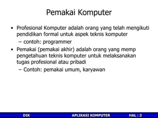 Pemakai Komputer Profesional Komputer adalah orang yang telah mengikuti pendidikan formal untuk aspek teknis komputer contoh: programmer Pemakai (pemakai akhir) adalah orang yang memp pengetahuan teknis komputer untuk melaksanakan tugas profesional atau pribadi Contoh: pemakai umum, karyawan 
