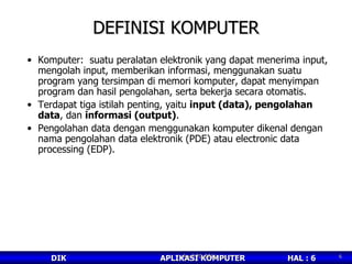 DEFINISI KOMPUTER Komputer:  suatu peralatan elektronik yang dapat menerima input, mengolah input, memberikan informasi, menggunakan suatu program yang tersimpan di memori komputer, dapat menyimpan program dan hasil pengolahan, serta bekerja secara otomatis.  Terdapat tiga istilah penting, yaitu  input (data), pengolahan data , dan  informasi (output) . Pengolahan data dengan menggunakan komputer dikenal dengan nama pengolahan data elektronik (PDE) atau electronic data processing (EDP). April 20, 2011 