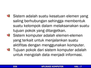 Sistem adalah suatu kesatuan elemen yang saling berhubungan sehingga membentuk suatu kelompok dalam melaksanakan suatu tujuan pokok yang ditargetkan. Sistem komputer adalah elemen-elemen yang terkait untuk menjalankan suatu aktifitas dengan menggunakan komputer. Tujuan pokok dari sistem komputer adalah untuk mengolah data menjadi informasi. DEFINISI SISTEM DAN SISTEM KOMPUTER 