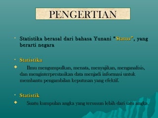 PENGERTIAN

•   Statistika berasal dari bahasa Yunani “ Status” , yang
    berarti negara

•   Statistika
      Ilmu mengumpulkan, menata, menyajikan, menganalisis,
    dan menginterprestasikan data menjadi informasi untuk
    membantu pengambilan keputusan yang efektif.

•   Statistik
      Suatu kumpulan angka yang tersusun lebih dari satu angka.
 