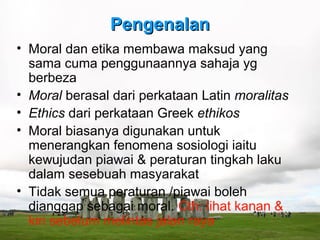 Pengenalan
• Moral dan etika membawa maksud yang
  sama cuma penggunaannya sahaja yg
  berbeza
• Moral berasal dari perkataan Latin moralitas
• Ethics dari perkataan Greek ethikos
• Moral biasanya digunakan untuk
  menerangkan fenomena sosiologi iaitu
  kewujudan piawai & peraturan tingkah laku
  dalam sesebuah masyarakat
• Tidak semua peraturan /piawai boleh
  dianggap sebagai moral. Cth: lihat kanan &
  kiri sebelum melintas jalan raya
 