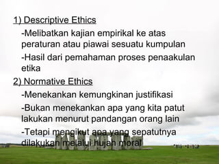 1) Descriptive Ethics
  -Melibatkan kajian empirikal ke atas
  peraturan atau piawai sesuatu kumpulan
  -Hasil dari pemahaman proses penaakulan
  etika
2) Normative Ethics
  -Menekankan kemungkinan justifikasi
  -Bukan menekankan apa yang kita patut
  lakukan menurut pandangan orang lain
  -Tetapi mengikut apa yang sepatutnya
  dilakukan melalui hujah moral
 