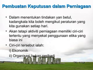 Pembuatan Keputusan dalam Perniagaan

 • Dalam menentukan tindakan yan betul,
   kadangkala kita boleh mengikut peraturan yang
   kita gunakan setiap hari.
 • Akan tetapi aktiviti perniagaan memiliki ciri-ciri
   tertentu yang menyekat penggunaan etika yang
   biasa ini
 • Ciri-ciri tersebut ialah:
   i) Ekonomik
   ii) Organisasi bukan peribadi
 