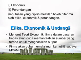 ii) Ekonomik
 iii) Perundangan
 Keputusan yang dipilih mestilah boleh diterima
 oleh etika, ekonomik & perundangan.


  Etika, Ekonomik & Undang2
• Menurut Teori Ekonomik, firma dalam pasaran
  bebas akan cuba memanfaatkan sumber yang
  terhad untuk menghasilkan output
• Firma akan cuba memaksimumkan utiliti supaya
  MC=MR
 