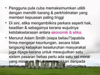 • Pengguna pula cuba memaksimumkan utiliti
  dengan memilih barang & perkhidmatan yang
  memberi kepuasan paling tinggi
• Di sini, etika mengambilkira perkara seperti hak,
  keadilan & sebagainya kerana wujudnya
  ketidakselarasan antara ekonomik & etika.
• Menurut Adam Smith (siapa beliau?)apabila
  firma mengejar keuntungan, secara tidak
  langsung kebajikan keseluruhan masyarakat
  juga dijaga-kerana untuk mewujudkan satu
  sistem pasaran bebas perlu ada satu set moral
  yang minimum untuk mengelakkan daripada
  berlakunya _______, _______ & sebagainya.
 