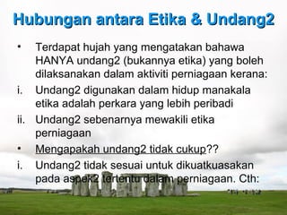 Hubungan antara Etika & Undang2
•   Terdapat hujah yang mengatakan bahawa
    HANYA undang2 (bukannya etika) yang boleh
    dilaksanakan dalam aktiviti perniagaan kerana:
i. Undang2 digunakan dalam hidup manakala
    etika adalah perkara yang lebih peribadi
ii. Undang2 sebenarnya mewakili etika
    perniagaan
• Mengapakah undang2 tidak cukup??
i. Undang2 tidak sesuai untuk dikuatkuasakan
    pada aspek2 tertentu dalam perniagaan. Cth:
 