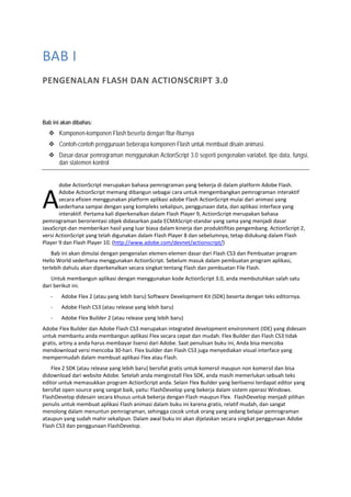 BAB I 
PENGENALAN FLASH DAN ACTIONSCRIPT 3.0 
Bab ini akan dibahas:
Komponen-komponen Flash beserta dengan fitur-fiturnya
Contoh-contoh penggunaan beberapa komponen Flash untuk membuat disain animasi.
Dasar-dasar pemrograman menggunakan ActionScript 3.0 seperti pengenalan variabel, tipe data, fungsi,
dan statemen kontrol
 
dobe ActionScript merupakan bahasa pemrograman yang bekerja di dalam platform Adobe Flash. 
Adobe ActionScript memang dibangun sebagai cara untuk mengembangkan pemrograman interaktif 
secara efisien menggunakan platform aplikasi adobe Flash ActionScript mulai dari animasi yang 
sederhana sampai dengan yang kompleks sekalipun, penggunaan data, dan aplikasi interface yang 
interaktif. Pertama kali diperkenalkan dalam Flash Player 9, ActionScript merupakan bahasa 
pemrograman berorientasi objek didasarkan pada ECMAScript‐standar yang sama yang menjadi dasar 
JavaScript‐dan memberikan hasil yang luar biasa dalam kinerja dan produktifitas pengembang. ActionScript 2, 
versi ActionScript yang telah digunakan dalam Flash Player 8 dan sebelumnya, tetap didukung dalam Flash 
Player 9 dan Flash Player 10. (http://www.adobe.com/devnet/actionscript/) 
Bab ini akan dimulai dengan pengenalan elemen‐elemen dasar dari Flash CS3 dan Pembuatan program 
Hello World sederhana menggunakan ActionScript. Sebelum masuk dalam pembuatan program aplikasi, 
terlebih dahulu akan diperkenalkan secara singkat tentang Flash dan pembuatan File Flash. 
Untuk membangun aplikasi dengan menggunakan kode ActionScript 3.0, anda membutuhkan salah satu 
dari berikut ini. 
‐ Adobe Flex 2 (atau yang lebih baru) Software Development Kit (SDK) beserta dengan teks editornya. 
‐ Adobe Flash CS3 (atau release yang lebih baru)  
‐ Adobe Flex Builder 2 (atau release yang lebih baru) 
Adobe Flex Builder dan Adobe Flash CS3 merupakan integrated development environment (IDE) yang didesain 
untuk membantu anda membangun aplikasi Flex secara cepat dan mudah. Flex Builder dan Flash CS3 tidak 
gratis, artiny a anda harus membayar lisensi dari Adobe. Saat penulisan buku ini, Anda bisa mencoba 
mendownload versi mencoba 30‐hari. Flex builder dan Flash CS3 juga menyediakan visual interface yang 
mempermudah dalam membuat aplikasi Flex atau Flash.  
Flex 2 SDK (atau release yang lebih baru) bersifat gratis untuk komersil maupun non komersil dan bisa 
didownload dari website Adobe. Setelah anda menginstall Flex SDK, anda masih memerlukan sebuah teks 
editor untuk memasukkan program ActionScript anda. Selain Flex Builder yang berlisensi terdapat editor yang 
bersifat open source yang sangat baik, yaitu: FlashDevelop yang bekerja dalam sistem operasi Windows. 
FlashDevelop didesain secara khusus untuk bekerja dengan Flash maupun Flex.  FlashDevelop menjadi pilihan 
penulis untuk membuat aplikasi Flash animasi dalam buku ini karena gratis, relatif mudah, dan sangat 
menolong dalam menuntun pemrograman, sehingga cocok untuk orang yang sedang belajar pemrograman 
ataupun yang sudah mahir sekalipun. Dalam awal buku ini akan dijelaskan secara singkat penggunaan Adobe 
Flash CS3 dan penggunaan FlashDevelop. 
 
A
 