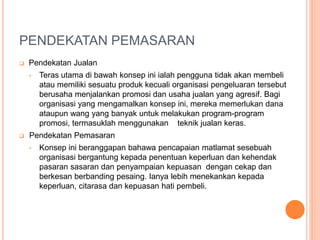 PENDEKATAN PEMASARAN
 Pendekatan Jualan
• Teras utama di bawah konsep ini ialah pengguna tidak akan membeli
atau memiliki sesuatu produk kecuali organisasi pengeluaran tersebut
berusaha menjalankan promosi dan usaha jualan yang agresif. Bagi
organisasi yang mengamalkan konsep ini, mereka memerlukan dana
ataupun wang yang banyak untuk melakukan program-program
promosi, termasuklah menggunakan teknik jualan keras.
 Pendekatan Pemasaran
• Konsep ini beranggapan bahawa pencapaian matlamat sesebuah
organisasi bergantung kepada penentuan keperluan dan kehendak
pasaran sasaran dan penyampaian kepuasan dengan cekap dan
berkesan berbanding pesaing. Ianya lebih menekankan kepada
keperluan, citarasa dan kepuasan hati pembeli.
 