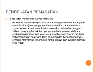PENDEKATAN PEMASARAN
 Pendekatan Pemasaran Kemasyarakatan
• Konsep ini memerlukan pemasar untuk mengambil berat tentang hal-
ehwal dan kebajikan pengguna dan masyarakat. Ia memerlukan
organisasi untuk memahami dan memuaskan kehendak pengguna
melalui cara yang terbaik bagi pengguna dan masyarakat dalam
jangkamasa panjang. Apa yang jelas, eksekutif pemasaran mestilah
bertindak dengan cara yang lebih berkesan dan bertanggungjawab
terhadap masyarakat jika mereka mahu berjaya dan syarikat mereka
terus hidup.
 