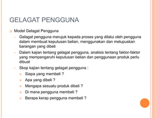 GELAGAT PENGGUNA
 Model Gelagat Pengguna
• Gelagat pengguna merujuk kepada proses yang dilalui oleh pengguna
dalam membuat keputusan belian, menggunakan dan melupuskan
barangan yang dibeli
• Dalam kajian tentang gelagat pengguna, analisis tentang faktor-faktor
yang mempengaruhi keputusan belian dan penggunaan produk perlu
dibuat
• Skop kajian tentang gelagat pengguna :
 Siapa yang membeli ?
 Apa yang dibeli ?
 Mengapa sesuatu produk dibeli ?
 Di mana pengguna membeli ?
 Berapa kerap pengguna membeli ?
 
