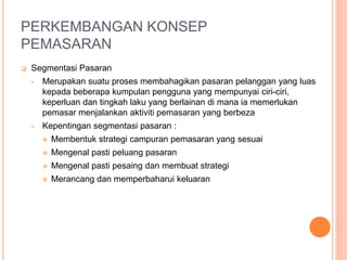 PERKEMBANGAN KONSEP
PEMASARAN
 Segmentasi Pasaran
• Merupakan suatu proses membahagikan pasaran pelanggan yang luas
kepada beberapa kumpulan pengguna yang mempunyai ciri-ciri,
keperluan dan tingkah laku yang berlainan di mana ia memerlukan
pemasar menjalankan aktiviti pemasaran yang berbeza
• Kepentingan segmentasi pasaran :
 Membentuk strategi campuran pemasaran yang sesuai
 Mengenal pasti peluang pasaran
 Mengenal pasti pesaing dan membuat strategi
 Merancang dan memperbaharui keluaran
 