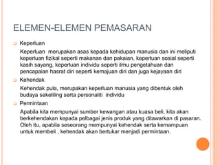 ELEMEN-ELEMEN PEMASARAN
 Keperluan
Keperluan merupakan asas kepada kehidupan manusia dan ini meliputi
keperluan fizikal seperti makanan dan pakaian, keperluan sosial seperti
kasih sayang, keperluan individu seperti ilmu pengetahuan dan
pencapaian hasrat diri seperti kemajuan diri dan juga kejayaan diri
 Kehendak
Kehendak pula, merupakan keperluan manusia yang dibentuk oleh
budaya sekeliling serta personaliti individu
 Permintaan
Apabila kita mempunyai sumber kewangan atau kuasa beli, kita akan
berkehendakan kepada pelbagai jenis produk yang ditawarkan di pasaran.
Oleh itu, apabila seseorang mempunyai kehendak serta kemampuan
untuk membeli , kehendak akan bertukar menjadi permintaan.
 