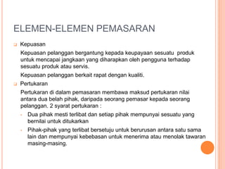 ELEMEN-ELEMEN PEMASARAN
 Kepuasan
Kepuasan pelanggan bergantung kepada keupayaan sesuatu produk
untuk mencapai jangkaan yang diharapkan oleh pengguna terhadap
sesuatu produk atau servis.
Kepuasan pelanggan berkait rapat dengan kualiti.
 Pertukaran
Pertukaran di dalam pemasaran membawa maksud pertukaran nilai
antara dua belah pihak, daripada seorang pemasar kepada seorang
pelanggan. 2 syarat pertukaran :
• Dua pihak mesti terlibat dan setiap pihak mempunyai sesuatu yang
bernilai untuk ditukarkan
• Pihak-pihak yang terlibat bersetuju untuk berurusan antara satu sama
lain dan mempunyai kebebasan untuk menerima atau menolak tawaran
masing-masing.
 
