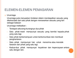 ELEMEN-ELEMEN PEMASARAN
 Urusniaga
Urusniaga pula merupakan tindakan dalam mendapatkan sesuatu yang
dikehendaki dari satu pihak dengan menawarkan sesuatu yang lain
sebagai balasan
Urusniaga melibatkan :
• Terdapat sekurang-kurangnya dua pihak
• Satu pihak mesti mempunyai sesuatu yang bernilai kepada pihak
yang satu lagi.
• Satu pihak berkemampuan untuk berkomunikasi dan membuat
penghantaran.
• Satu pihak mempunyai hak untuk menerima atau menolak
tawaran dari pihak yang satu lagi.
• Kedua-dua pihak mempunyai keyakinan dan kepercayaan antara
satu dengan lain.
 