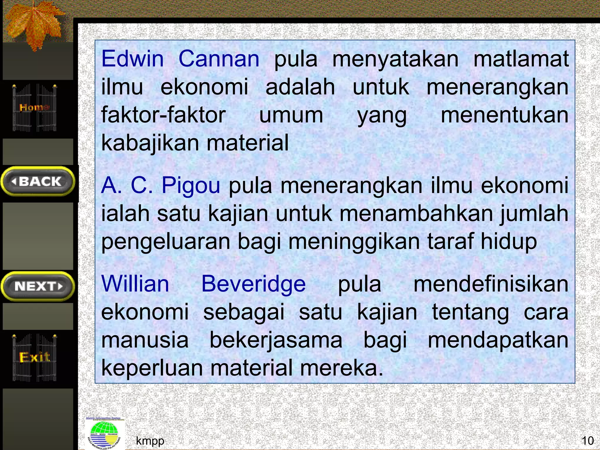 Edwin Cannan pula menyatakan matlamat
ilmu ekonomi adalah untuk menerangkan
faktor-faktor umum yang menentukan
kabajikan material
A. C. Pigou pula menerangkan ilmu ekonomi
ialah satu kajian untuk menambahkan jumlah
pengeluaran bagi meninggikan taraf hidup
Willian Beveridge pula mendefinisikan
ekonomi sebagai satu kajian tentang cara
manusia bekerjasama bagi mendapatkan
keperluan material mereka.

   kmpp                                      10
 