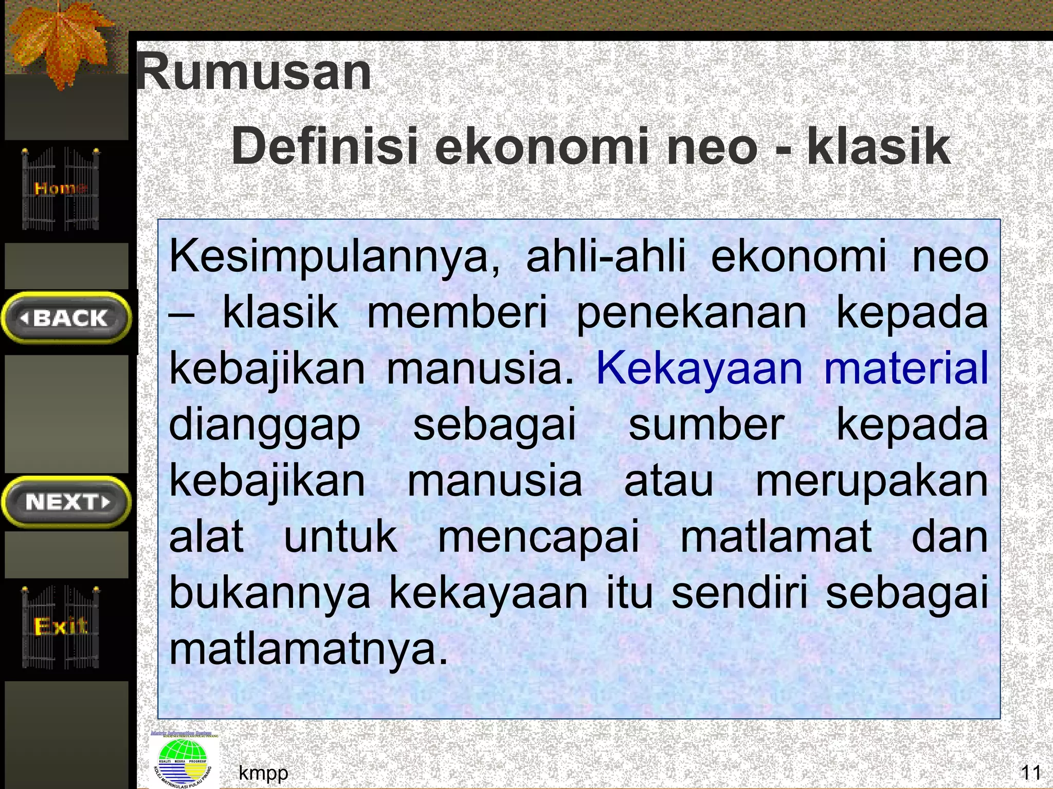 Rumusan
   Definisi ekonomi neo - klasik

 Kesimpulannya, ahli-ahli ekonomi neo
 – klasik memberi penekanan kepada
 kebajikan manusia. Kekayaan material
 dianggap sebagai sumber kepada
 kebajikan manusia atau merupakan
 alat untuk mencapai matlamat dan
 bukannya kekayaan itu sendiri sebagai
 matlamatnya.

    kmpp                                 11
 