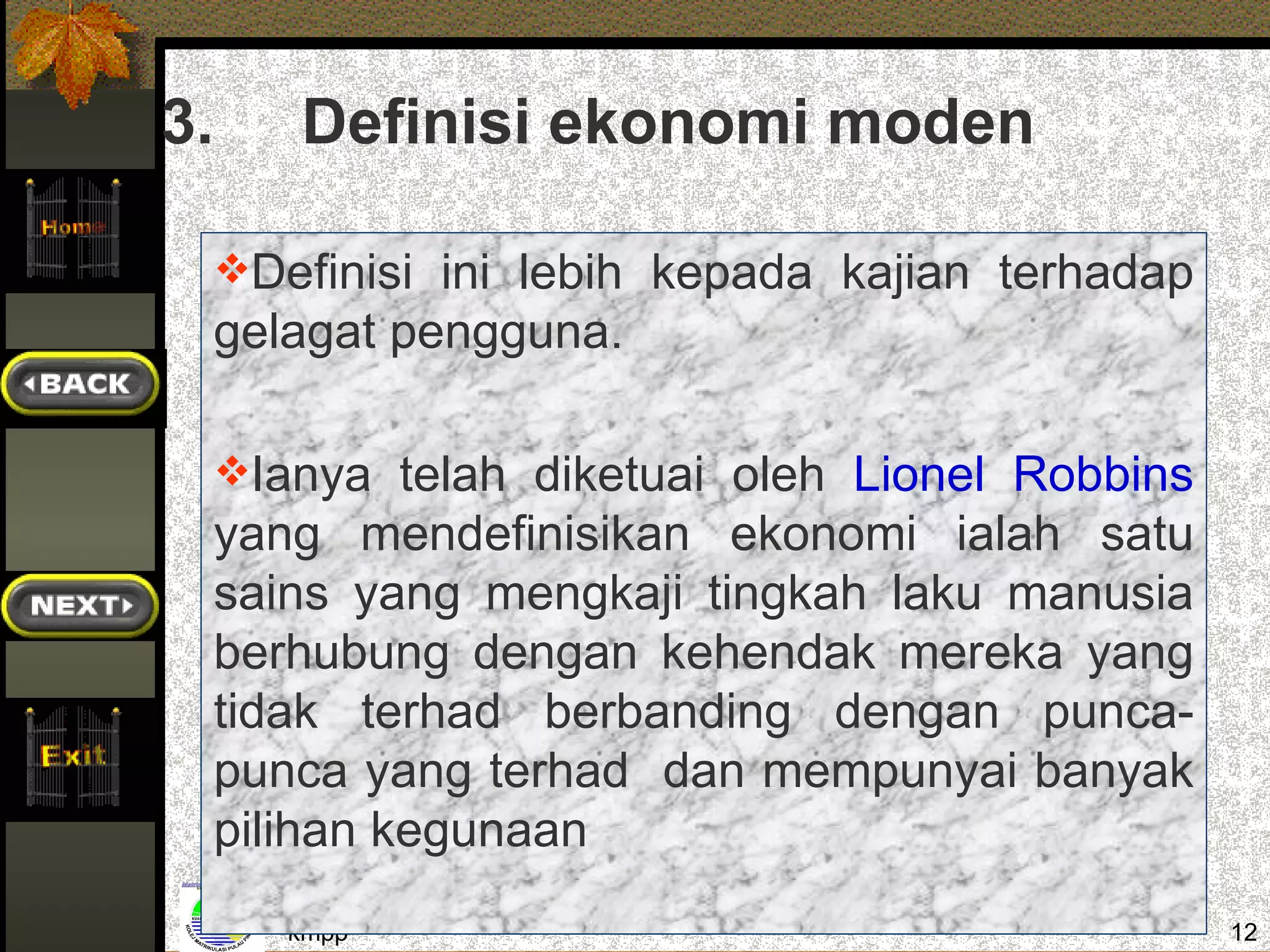 3.      Definisi ekonomi moden

     Definisi ini lebih kepada kajian terhadap
     gelagat pengguna.

     Ianya telah diketuai oleh Lionel Robbins
     yang mendefinisikan ekonomi ialah satu
     sains yang mengkaji tingkah laku manusia
     berhubung dengan kehendak mereka yang
     tidak terhad berbanding dengan punca-
     punca yang terhad dan mempunyai banyak
     pilihan kegunaan
        kmpp                                      12
 