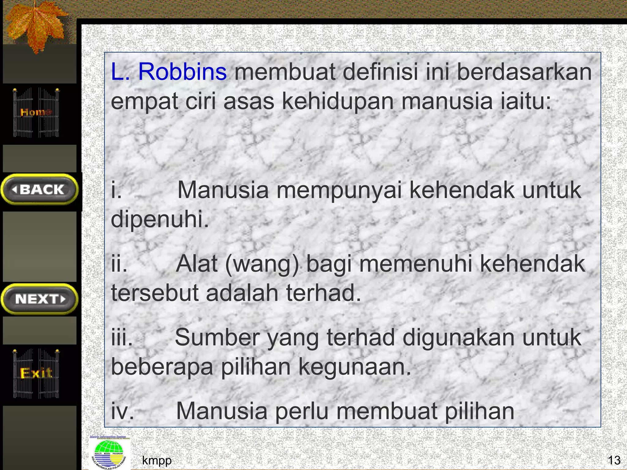 L. Robbins membuat definisi ini berdasarkan
empat ciri asas kehidupan manusia iaitu:


i.    Manusia mempunyai kehendak untuk
dipenuhi.
ii.   Alat (wang) bagi memenuhi kehendak
tersebut adalah terhad.
iii. Sumber yang terhad digunakan untuk
beberapa pilihan kegunaan.
iv.          Manusia perlu membuat pilihan
      kmpp                                    13
 