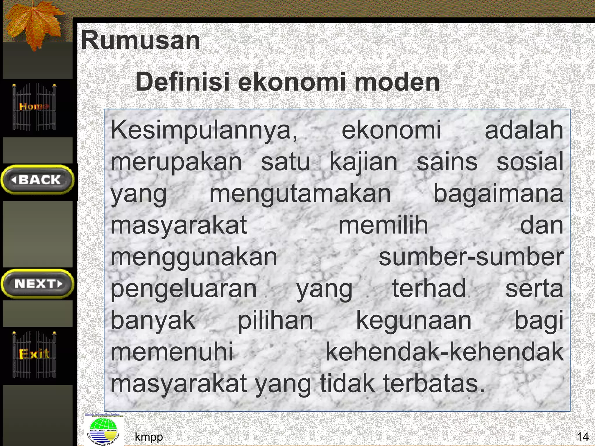 Rumusan
   Definisi ekonomi moden
 Kesimpulannya,     ekonomi     adalah
 merupakan satu kajian sains sosial
 yang   mengutamakan        bagaimana
 masyarakat         memilih       dan
 menggunakan           sumber-sumber
 pengeluaran yang terhad serta
 banyak    pilihan   kegunaan     bagi
 memenuhi          kehendak-kehendak
 masyarakat yang tidak terbatas.
   kmpp                                  14
 