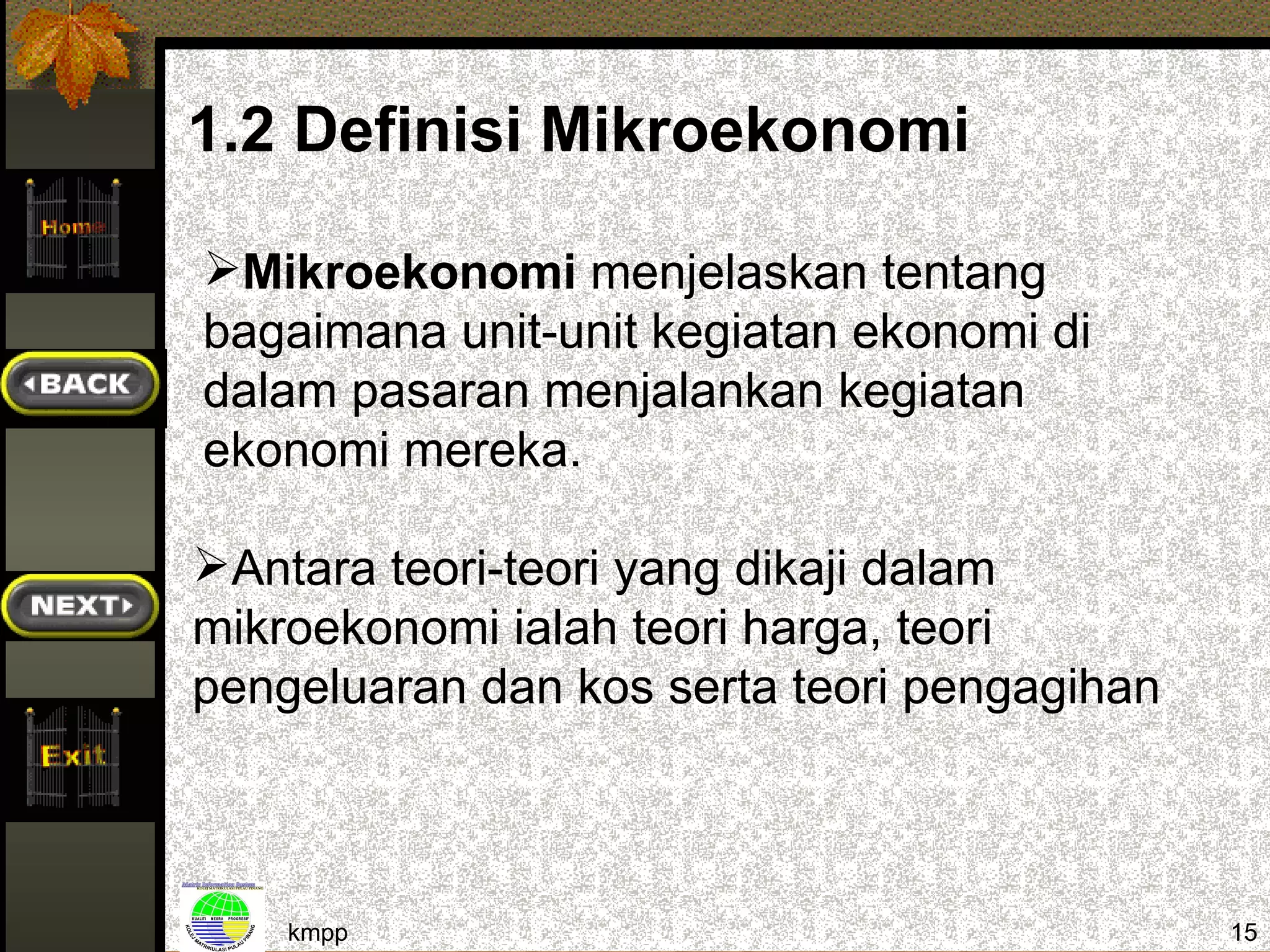 1.2 Definisi Mikroekonomi

Mikroekonomi menjelaskan tentang
bagaimana unit-unit kegiatan ekonomi di
dalam pasaran menjalankan kegiatan
ekonomi mereka.

Antara teori-teori yang dikaji dalam
mikroekonomi ialah teori harga, teori
pengeluaran dan kos serta teori pengagihan



    kmpp                                     15
 