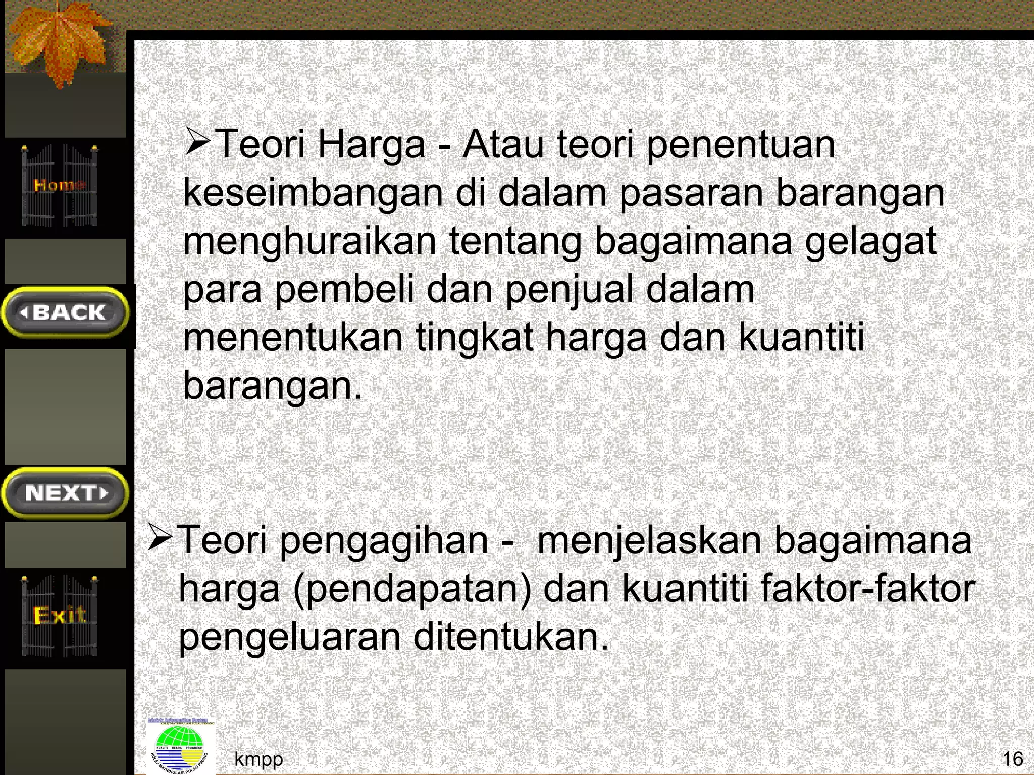 Teori Harga - Atau teori penentuan
  keseimbangan di dalam pasaran barangan
  menghuraikan tentang bagaimana gelagat
  para pembeli dan penjual dalam
  menentukan tingkat harga dan kuantiti
  barangan.


Teori pengagihan - menjelaskan bagaimana
 harga (pendapatan) dan kuantiti faktor-faktor
 pengeluaran ditentukan.

    kmpp                                         16
 