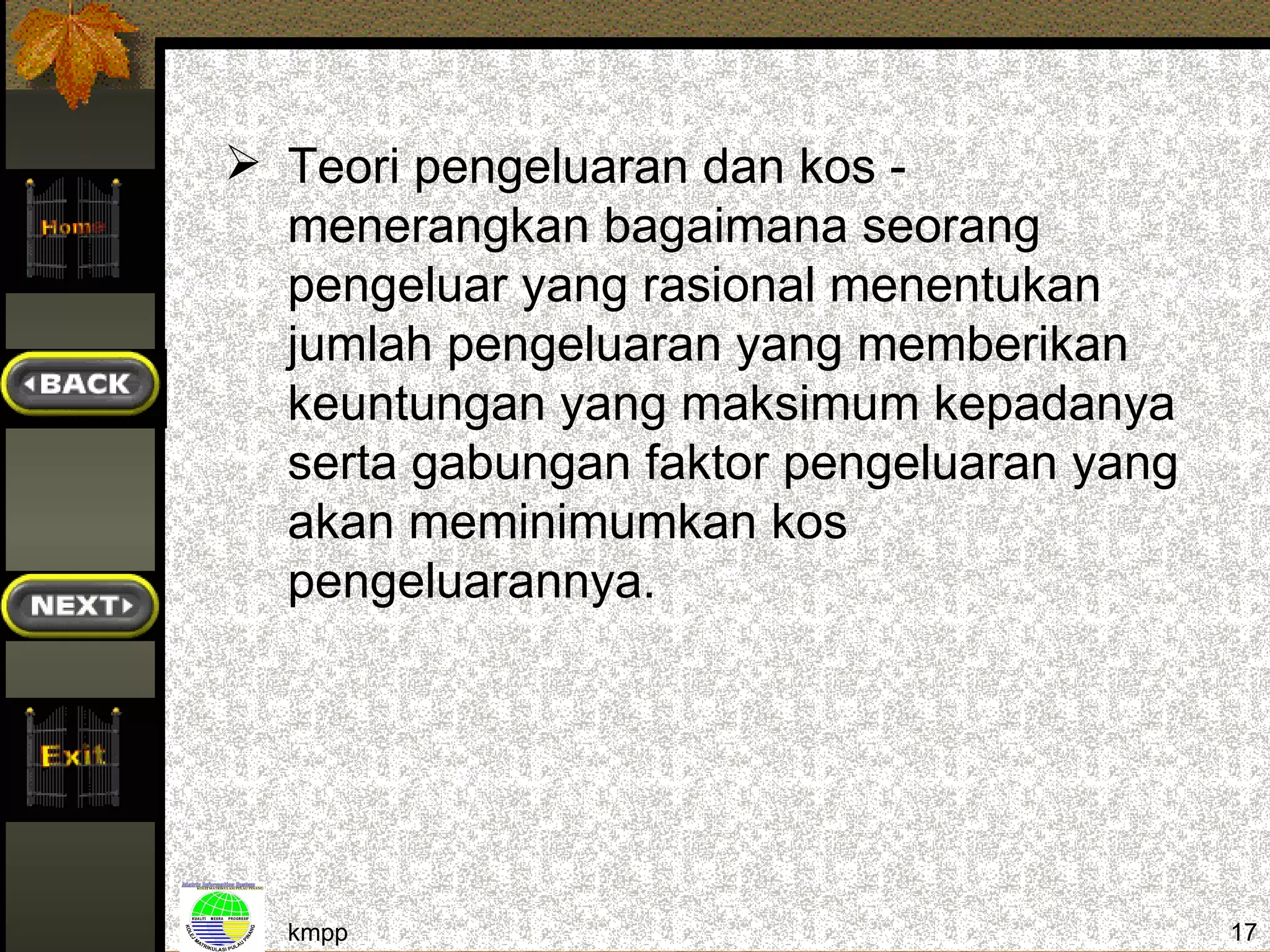  Teori pengeluaran dan kos -
  menerangkan bagaimana seorang
  pengeluar yang rasional menentukan
  jumlah pengeluaran yang memberikan
  keuntungan yang maksimum kepadanya
  serta gabungan faktor pengeluaran yang
  akan meminimumkan kos
  pengeluarannya.




  kmpp                                     17
 