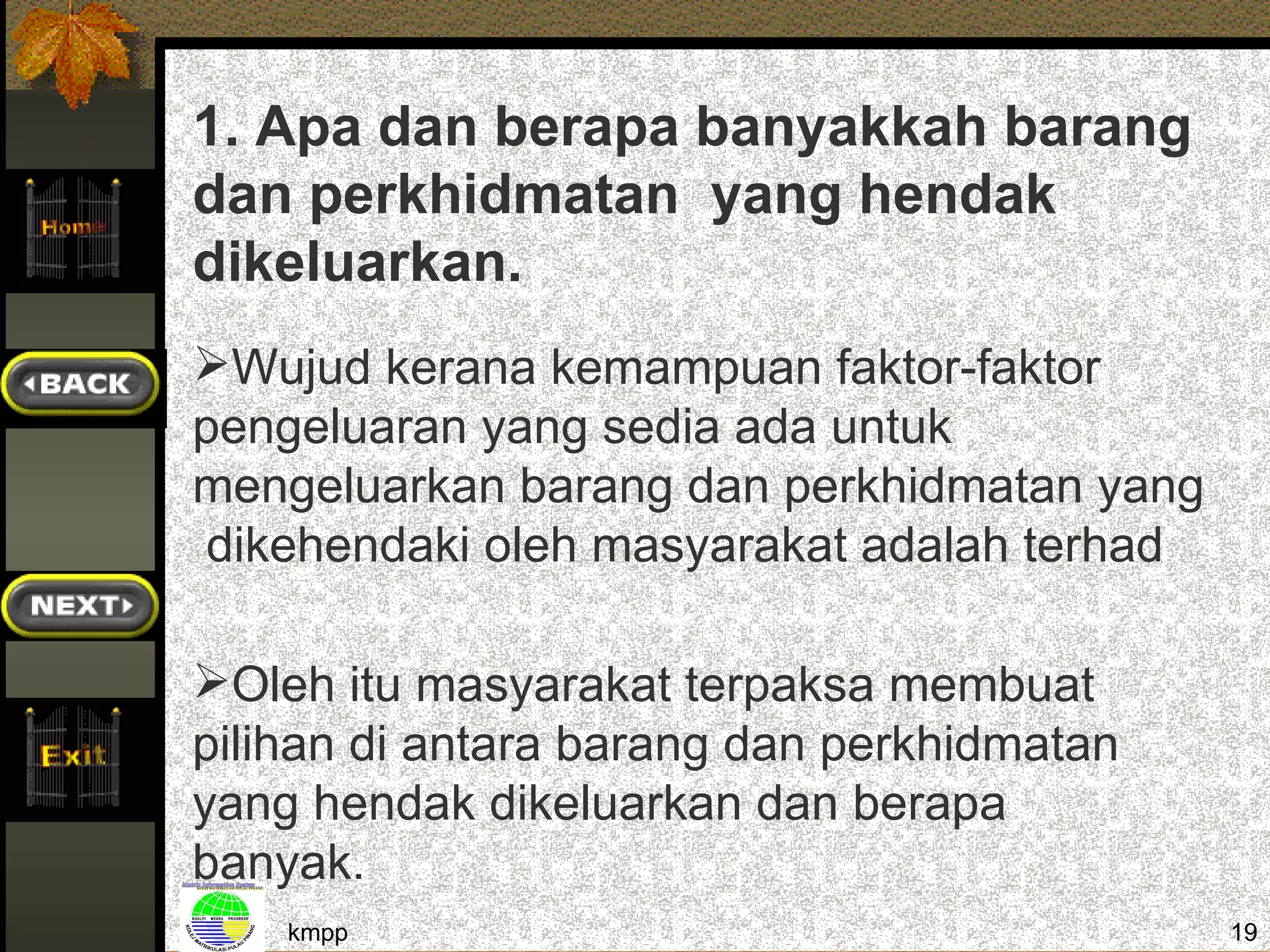 1. Apa dan berapa banyakkah barang
dan perkhidmatan yang hendak
dikeluarkan.
Wujud kerana kemampuan faktor-faktor
pengeluaran yang sedia ada untuk
mengeluarkan barang dan perkhidmatan yang
 dikehendaki oleh masyarakat adalah terhad

Oleh itu masyarakat terpaksa membuat
pilihan di antara barang dan perkhidmatan
yang hendak dikeluarkan dan berapa
banyak.
    kmpp                                     19
 